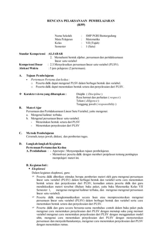 RENCANA PELAKSANAAN PEMBELAJARAN
(RPP)
Nama Sekolah : SMP PGRI Bantargadung
Mata Pelajaran : Matematika
Kelas : VII (Tujuh)
Semester : 1 (Satu)
Standar Kompetensi :ALJABAR
2. Memahami bentuk aljabar, persamaan dan pertidaksamaan
linear satu variabel
Kompetensi Dasar : 2.3.Menyelesaikan persamaan linear satu variabel (PLSV).
Alokasi Waktu : 5 jam pelajaran (2 pertemuan).
A. Tujuan Pembelajaran
- Pertemuan Pertama dan kedua :
o Peserta didik dapat mengenal PLSV dalam berbagai bentuk dan variabel.
o Peserta didik dapat menentukan bentuk setara dan penyelesaian dari PLSV.
 Karakter siswa yang diharapkan : Disiplin ( Discipline )
Rasa hormat dan perhatian ( respect )
Tekun ( diligence )
Tanggung jawab ( responsibility )
B. Materi Ajar
Persamaan dan Pertidaksamaan Linear Satu Variabel, yaitu mengenai:
a. Mengenal kalimat terbuka.
b. Mengenal persamaan linear satu variabel:
- Menentukan bentuk setara dariPLSV
- Menentukan penyelesaian dari PLSV
C. Metode Pembelajaran
Ceramah,tanya jawab, diskusi, dan pemberian tugas.
D. Langkah-langkah Kegiatan
Pertemuan Pertama dan Kedua
A. Pendahuluan : - Apersepsi: Menyampaikan tujuan pembelajaran.
- Memotivasi peserta didik dengan memberi penjelasan tentang pentingnya
mempelajari materi ini.
B. Kegiatan Inti :
 Eksplorasi
Dalam kegiatan eksplorasi, guru:
 Peserta didik diberikan stimulus berupa pemberian materi oleh guru mengenai persamaan
linear satu variabel (PLSV) dalam berbagai bentuk dan variabel serta cara menentukan
bentuk setara dan penyelesaian dari PLSV, kemudian antara peserta didik dan guru
mendiskusikan materi tersebut (Bahan: buku paket, yaitu buku Matematika Kelas VII
Semester 1, mengenai mengenal kalimat terbuka, dan mengenai mengenal persamaan
linear satu variabel).
 Peserta didik mengkomunikasikan secara lisan atau mempresentasikan mengenai
persamaan linear satu variabel (PLSV) dalam berbagai bentuk dan variabel serta cara
menentukan bentuk setara dan penyelesaian dari PLSV.
 Peserta didik dan guru secara bersama-sama membahas contoh dalam buku paket pada
mengenai cara menentukan penyelesaian dari PLSV dengan menutup suku yang memuat
variabel mengenai cara menentukan penyelesaian dari PLSV dengan menggunakan model
ubin, mengenai cara menentukan penyelesaian dari PLSV dengan menyetarakan
persamaan dan menyederhanakannya, mengenai cara menentukan penyelesaian dari PLSV
dengan menentukan rumus.
 