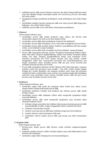  melibatkan peserta didik mencari informasi yang luas dan dalam tentang topik/tema materi
yang akan dipelajari dengan menerapkan prinsip alam takambang jadi guru dan belajar
dari aneka sumber;
 menggunakan beragam pendekatan pembelajaran, media pembelajaran, dan sumber belajar
lain;
 memfasilitasi terjadinya interaksi antarpeserta didik serta antara peserta didik dengan guru,
lingkungan, dan sumber belajar lainnya;
 melibatkan peserta didik secara aktif dalam setiap kegiatan pembelajaran;
 Elaborasi
Dalam kegiatan elaborasi, guru:
 memfasilitasi peserta didik melalui pemberian tugas, diskusi, dan lain-lain untuk
memunculkan gagasan baru baik secara lisan maupun tertulis;
 memfasilitasi peserta didik dalam pembelajaran kooperatif dan kolaboratif;
 memfasilitasi peserta didik berkompetisi secara sehat untuk meningkatkan prestasi belajar;
 memfasilitasi peserta didik membuat laporan eksplorasi yang dilakukan baik lisan maupun
tertulis, secara individual maupun kelompok;
 memfasilitasi peserta didik untuk menyajikan hasil kerja individual maupun kelompok;
 Peserta didik mengerjakan beberapa soal dari “Kompetensi Berkembang Melalui Latihan“
dalam buku paket mengenai pengidentifikasian apakah suatu kalimat merupakan kalimat
terbuka atau tidak, mengenai pengidentifikasian bentuk yang merupakan PLSV,
penentuan penyelesaian dari PLSV dengan menutup suku yang memuat variabel,
menggunakan model ubin, menyetarakan persamaan dan menyederhanakannya, dan
dengan menentukan rumus, kemudian peserta didik dan guru secara bersama-sama
membahas beberapa jawaban soal tersebut.
 Peserta didik mengerjakan beberapa soal dari “Bekerja Aktif“ dalam buku paket. mengenai
penulisan contoh dari persamaan yang memiliki 1 atau lebih variabel dengan pangkat
tertinggi dari variabel ditentukan, dan mengenai penulisan suatu rumus dan penentuan
variabel dan bukan variabel dalam rumus tersebut serta penulisan kondisi dalam kehidupan
sehari-hari yang memerlukan rumus tertentu, kemudian peserta didik dan guru secara
bersama-sama membahas jawaban soal tersebut.
 Konfirmasi
Dalam kegiatan konfirmasi, guru:
 memberikan umpan balik positif dan penguatan dalam bentuk lisan, tulisan, isyarat,
maupun hadiah terhadap keberhasilan peserta didik,
 memberikan konfirmasi terhadap hasil eksplorasi dan elaborasi peserta didik melalui
berbagai sumber,
 memfasilitasi peserta didik melakukan refleksi untuk memperoleh pengalaman belajar
yang telah dilakukan,
 memfasilitasi peserta didik untuk memperoleh pengalaman yang bermakna dalam
mencapai kompetensi dasar:
 berfungsi sebagai narasumber dan fasilitator dalam menjawab pertanyaan peserta didik
yang menghadapi kesulitan, dengan menggunakan bahasa yang baku dan benar;
 membantu menyelesaikan masalah;
 memberi acuan agar peserta didik dapat melakukan pengecekan hasil eksplorasi;
 memberi informasi untuk bereksplorasi lebih jauh;
 memberikan motivasi kepada peserta didik yang kurang atau belum berpartisipasi
aktif.
C. Kegiatan Akhir
Dalam kegiatan penutup, guru:
 bersama-sama dengan peserta didik dan/atau sendiri membuat rangkuman/simpulan
pelajaran;
 melakukan penilaian dan/atau refleksi terhadap kegiatan yang sudah dilaksanakan secara
konsisten dan terprogram;
 memberikan umpan balik terhadap proses dan hasil pembelajaran;
 