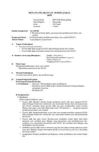 RENCANA PELAKSANAAN PEMBELAJARAN
(RPP)
Nama Sekolah : SMP PGRI Bantargadung
Mata Pelajaran : Matematika
Kelas : VII (Tujuh)
Semester : 1 (Satu)
Standar Kompetensi : ALJABAR
2. Memahami bentuk aljabar, persamaan dan pertidaksamaan linear satu
variabel
Kompetensi Dasar :2.4.Menyelesaikan pertidaksamaan linear satu variabel (PtLSV).
Alokasi Waktu : 5 jam pelajaran (2 pertemuan).
A. Tujuan Pembelajaran
- Pertemuan Pertama dan kedua :
o Peserta didik dapat mengenal PtLSV dalam berbagai bentuk dan variabel.
o Peserta didik dapat menentukan bentuk setara dan penyelesaian dari PtLSV.
 Karakter siswa yang diharapkan : Disiplin ( Discipline )
Rasa hormat dan perhatian ( respect )
Tekun ( diligence )
Tanggung jawab ( responsibility )
B. Materi Ajar
Mengenal pertidaksamaan linear satu variabel:
- Menentukan penyelesaian dari PtLSV.
C. Metode Pembelajaran
Ceramah,tanya jawab, diskusi, dan pemberian tugas.
D. Langkah-langkah Kegiatan
Pertemuan Pertama dan Kedua
A. Pendahuluan : - Apersepsi: Menyampaikan tujuan pembelajaran.
- Memotivasi peserta didik dengan memberi penjelasan tentang pentingnya
mempelajari materi ini.
- Membahas PR.
B. Kegiatan Inti :
 Eksplorasi
Dalam kegiatan eksplorasi, guru:
 Peserta didik diberikan stimulus berupa pemberian materi oleh guru mengenai PtLSV
dalam berbagai bentuk dan variabel dan cara menentukan bentuk setara dan penyelesaian
dari PtLSV, kemudian antara peserta didik dan guru mendiskusikan materi tersebut
(Bahan: buku paket, yaitu buku Matematika Kelas VII Semester 1, mengenai mengenal
pertidaksamaan linear satu variabel).
 Peserta didik mengkomunikasikan secara lisan atau mempresentasikan mengenai PtLSV
dalam berbagai bentuk dan variabel dan cara menentukan bentuk setara dan penyelesaian
dari PtLSV.
 Peserta didik dan guru secara bersama-sama membahas contoh dalam buku paket
mengenai cara membuat garis bilangan yang menyatakan suatu pertidaksamaan dan.
mengenai cara menentukan penyelesaian dari PtLSV dan membuat garis bilangan yang
menunjukkan penyelesaiannya.
 melibatkan peserta didik mencari informasi yang luas dan dalam tentang topik/tema materi
yang akan dipelajari dengan menerapkan prinsip alam takambang jadi guru dan belajar
dari aneka sumber;
 menggunakan beragam pendekatan pembelajaran, media pembelajaran, dan sumber belajar
lain;
 