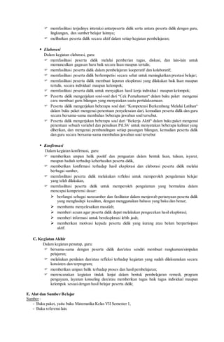  memfasilitasi terjadinya interaksi antarpeserta didik serta antara peserta didik dengan guru,
lingkungan, dan sumber belajar lainnya;
 melibatkan peserta didik secara aktif dalam setiap kegiatan pembelajaran;
 Elaborasi
Dalam kegiatan elaborasi, guru:
 memfasilitasi peserta didik melalui pemberian tugas, diskusi, dan lain-lain untuk
memunculkan gagasan baru baik secara lisan maupun tertulis;
 memfasilitasi peserta didik dalam pembelajaran kooperatif dan kolaboratif;
 memfasilitasi peserta didik berkompetisi secara sehat untuk meningkatkan prestasi belajar;
 memfasilitasi peserta didik membuat laporan eksplorasi yang dilakukan baik lisan maupun
tertulis, secara individual maupun kelompok;
 memfasilitasi peserta didik untuk menyajikan hasil kerja individual maupun kelompok;
 Peserta didik mengerjakan soal-soal dari “Cek Pemahaman“ dalam buku paket mengenai
cara membuat garis bilangan yang menyatakan suatu pertidaksamaan.
 Peserta didik mengerjakan beberapa soal dari “Kompetensi Berkembang Melalui Latihan“
dalam buku paket mengenai penentuan penyelesaian dari, kemudian peserta didik dan guru
secara bersama-sama membahas beberapa jawaban soal tersebut.
 Peserta didik mengerjakan beberapa soal dari “Bekerja Aktif“ dalam buku paket mengenai
penentuan sebuah variabel dan penulisan PtLSV untuk menyatakan beberapa kalimat yang
diberikan, dan mengenai pembandingan setiap pasangan bilangan, kemudian peserta didik
dan guru secara bersama-sama membahas jawaban soal tersebut
 Konfirmasi
Dalam kegiatan konfirmasi, guru:
 memberikan umpan balik positif dan penguatan dalam bentuk lisan, tulisan, isyarat,
maupun hadiah terhadap keberhasilan peserta didik,
 memberikan konfirmasi terhadap hasil eksplorasi dan elaborasi peserta didik melalui
berbagai sumber,
 memfasilitasi peserta didik melakukan refleksi untuk memperoleh pengalaman belajar
yang telah dilakukan,
 memfasilitasi peserta didik untuk memperoleh pengalaman yang bermakna dalam
mencapai kompetensi dasar:
 berfungsi sebagai narasumber dan fasilitator dalam menjawab pertanyaan peserta didik
yang menghadapi kesulitan, dengan menggunakan bahasa yang baku dan benar;
 membantu menyelesaikan masalah;
 memberi acuan agar peserta didik dapat melakukan pengecekan hasil eksplorasi;
 memberi informasi untuk bereksplorasi lebih jauh;
 memberikan motivasi kepada peserta didik yang kurang atau belum berpartisipasi
aktif.
C. Kegiatan Akhir
Dalam kegiatan penutup, guru:
 bersama-sama dengan peserta didik dan/atau sendiri membuat rangkuman/simpulan
pelajaran;
 melakukan penilaian dan/atau refleksi terhadap kegiatan yang sudah dilaksanakan secara
konsisten dan terprogram;
 memberikan umpan balik terhadap proses dan hasil pembelajaran;
 merencanakan kegiatan tindak lanjut dalam bentuk pembelajaran remedi, program
pengayaan, layanan konseling dan/atau memberikan tugas baik tugas individual maupun
kelompok sesuai dengan hasil belajar peserta didik;
E. Alat dan Sumber Belajar
Sumber :
- Buku paket, yaitu buku Matematika Kelas VII Semester 1,
- Buku referensilain.
 