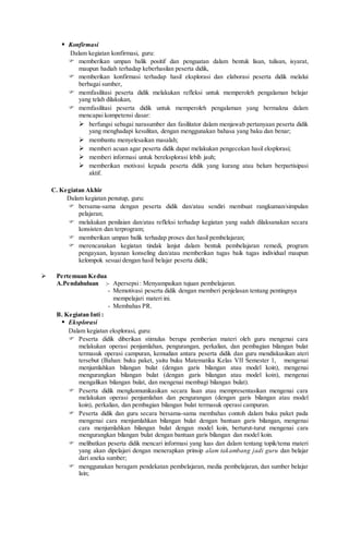  Konfirmasi
Dalam kegiatan konfirmasi, guru:
 memberikan umpan balik positif dan penguatan dalam bentuk lisan, tulisan, isyarat,
maupun hadiah terhadap keberhasilan peserta didik,
 memberikan konfirmasi terhadap hasil eksplorasi dan elaborasi peserta didik melalui
berbagai sumber,
 memfasilitasi peserta didik melakukan refleksi untuk memperoleh pengalaman belajar
yang telah dilakukan,
 memfasilitasi peserta didik untuk memperoleh pengalaman yang bermakna dalam
mencapai kompetensi dasar:
 berfungsi sebagai narasumber dan fasilitator dalam menjawab pertanyaan peserta didik
yang menghadapi kesulitan, dengan menggunakan bahasa yang baku dan benar;
 membantu menyelesaikan masalah;
 memberi acuan agar peserta didik dapat melakukan pengecekan hasil eksplorasi;
 memberi informasi untuk bereksplorasi lebih jauh;
 memberikan motivasi kepada peserta didik yang kurang atau belum berpartisipasi
aktif.
C. Kegiatan Akhir
Dalam kegiatan penutup, guru:
 bersama-sama dengan peserta didik dan/atau sendiri membuat rangkuman/simpulan
pelajaran;
 melakukan penilaian dan/atau refleksi terhadap kegiatan yang sudah dilaksanakan secara
konsisten dan terprogram;
 memberikan umpan balik terhadap proses dan hasil pembelajaran;
 merencanakan kegiatan tindak lanjut dalam bentuk pembelajaran remedi, program
pengayaan, layanan konseling dan/atau memberikan tugas baik tugas individual maupun
kelompok sesuai dengan hasil belajar peserta didik;
 Pertemuan Kedua
A.Pendahuluan :- Apersepsi: Menyampaikan tujuan pembelajaran.
- Memotivasi peserta didik dengan memberi penjelasan tentang pentingnya
mempelajari materi ini.
- Membahas PR.
B. Kegiatan Inti :
 Eksplorasi
Dalam kegiatan eksplorasi, guru:
 Peserta didik diberikan stimulus berupa pemberian materi oleh guru mengenai cara
melakukan operasi penjumlahan, pengurangan, perkalian, dan pembagian bilangan bulat
termasuk operasi campuran, kemudian antara peserta didik dan guru mendiskusikan ateri
tersebut (Bahan: buku paket, yaitu buku Matematika Kelas VII Semester 1, mengenai
menjumlahkan bilangan bulat (dengan garis bilangan atau model koin), mengenai
mengurangkan bilangan bulat (dengan garis bilangan atau model koin), mengenai
mengalikan bilangan bulat, dan mengenai membagi bilangan bulat).
 Peserta didik mengkomunikasikan secara lisan atau mempresentasikan mengenai cara
melakukan operasi penjumlahan dan pengurangan (dengan garis bilangan atau model
koin), perkalian, dan pembagian bilangan bulat termasuk operasi campuran.
 Peserta didik dan guru secara bersama-sama membahas contoh dalam buku paket pada
mengenai cara menjumlahkan bilangan bulat dengan bantuan garis bilangan, mengenai
cara menjumlahkan bilangan bulat dengan model koin, berturut-turut mengenai cara
mengurangkan bilangan bulat dengan bantuan garis bilangan dan model koin.
 melibatkan peserta didik mencari informasi yang luas dan dalam tentang topik/tema materi
yang akan dipelajari dengan menerapkan prinsip alam takambang jadi guru dan belajar
dari aneka sumber;
 menggunakan beragam pendekatan pembelajaran, media pembelajaran, dan sumber belajar
lain;
 