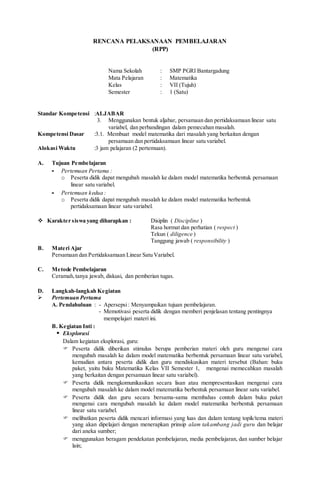 RENCANA PELAKSANAAN PEMBELAJARAN
(RPP)
Nama Sekolah : SMP PGRI Bantargadung
Mata Pelajaran : Matematika
Kelas : VII (Tujuh)
Semester : 1 (Satu)
Standar Kompetensi :ALJABAR
3. Menggunakan bentuk aljabar, persamaan dan pertidaksamaan linear satu
variabel, dan perbandingan dalam pemecahan masalah.
Kompetensi Dasar :3.1. Membuat model matematika dari masalah yang berkaitan dengan
persamaan dan pertidaksamaan linear satu variabel.
Alokasi Waktu :3 jam pelajaran (2 pertemuan).
A. Tujuan Pembelajaran
- Pertemuan Pertama :
o Peserta didik dapat mengubah masalah ke dalam model matematika berbentuk persamaan
linear satu variabel.
- Pertemuan kedua :
o Peserta didik dapat mengubah masalah ke dalam model matematika berbentuk
pertidaksamaan linear satu variabel.
 Karakter siswa yang diharapkan : Disiplin ( Discipline )
Rasa hormat dan perhatian ( respect )
Tekun ( diligence )
Tanggung jawab ( responsibility )
B. Materi Ajar
Persamaan dan Pertidaksamaan Linear Satu Variabel.
C. Metode Pembelajaran
Ceramah,tanya jawab, diskusi, dan pemberian tugas.
D. Langkah-langkah Kegiatan
 Pertemuan Pertama
A. Pendahuluan : - Apersepsi: Menyampaikan tujuan pembelajaran.
- Memotivasi peserta didik dengan memberi penjelasan tentang pentingnya
mempelajari materi ini.
B. Kegiatan Inti :
 Eksplorasi
Dalam kegiatan eksplorasi, guru:
 Peserta didik diberikan stimulus berupa pemberian materi oleh guru mengenai cara
mengubah masalah ke dalam model matematika berbentuk persamaan linear satu variabel,
kemudian antara peserta didik dan guru mendiskusikan materi tersebut (Bahan: buku
paket, yaitu buku Matematika Kelas VII Semester 1, mengenai memecahkan masalah
yang berkaitan dengan persamaan linear satu variabel).
 Peserta didik mengkomunikasikan secara lisan atau mempresentasikan mengenai cara
mengubah masalah ke dalam model matematika berbentuk persamaan linear satu variabel.
 Peserta didik dan guru secara bersama-sama membahas contoh dalam buku paket
mengenai cara mengubah masalah ke dalam model matematika berbentuk persamaan
linear satu variabel.
 melibatkan peserta didik mencari informasi yang luas dan dalam tentang topik/tema materi
yang akan dipelajari dengan menerapkan prinsip alam takambang jadi guru dan belajar
dari aneka sumber;
 menggunakan beragam pendekatan pembelajaran, media pembelajaran, dan sumber belajar
lain;
 