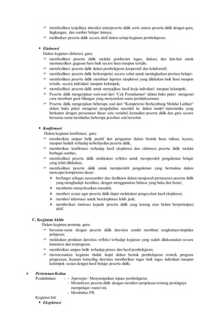  memfasilitasi terjadinya interaksi antarpeserta didik serta antara peserta didik dengan guru,
lingkungan, dan sumber belajar lainnya;
 melibatkan peserta didik secara aktif dalam setiap kegiatan pembelajaran;
 Elaborasi
Dalam kegiatan elaborasi, guru:
 memfasilitasi peserta didik melalui pemberian tugas, diskusi, dan lain-lain untuk
memunculkan gagasan baru baik secara lisan maupun tertulis;
 memfasilitasi peserta didik dalam pembelajaran kooperatif dan kolaboratif;
 memfasilitasi peserta didik berkompetisi secara sehat untuk meningkatkan prestasi belajar;
 memfasilitasi peserta didik membuat laporan eksplorasi yang dilakukan baik lisan maupun
tertulis, secara individual maupun kelompok;
 memfasilitasi peserta didik untuk menyajikan hasil kerja individual maupun kelompok;
 Peserta didik mengerjakan soal-soal dari “Cek Pemahaman“ dalam buku paket mengenai
cara membuat garis bilangan yang menyatakan suatu pertidaksamaan.
 Peserta didik mengerjakan beberapa soal dari “Kompetensi Berkembang Melalui Latihan“
dalam buku paket mengenai pengubahan masalah ke dalam model matematika yang
berkaitan dengan persamaan linear satu variabel, kemudian peserta didik dan guru secara
bersama-sama membahas beberapa jawaban soal tersebut.
 Konfirmasi
Dalam kegiatan konfirmasi, guru:
 memberikan umpan balik positif dan penguatan dalam bentuk lisan, tulisan, isyarat,
maupun hadiah terhadap keberhasilan peserta didik,
 memberikan konfirmasi terhadap hasil eksplorasi dan elaborasi peserta didik melalui
berbagai sumber,
 memfasilitasi peserta didik melakukan refleksi untuk memperoleh pengalaman belajar
yang telah dilakukan,
 memfasilitasi peserta didik untuk memperoleh pengalaman yang bermakna dalam
mencapai kompetensi dasar:
 berfungsi sebagai narasumber dan fasilitator dalam menjawab pertanyaan peserta didik
yang menghadapi kesulitan, dengan menggunakan bahasa yang baku dan benar;
 membantu menyelesaikan masalah;
 memberi acuan agar peserta didik dapat melakukan pengecekan hasil eksplorasi;
 memberi informasi untuk bereksplorasi lebih jauh;
 memberikan motivasi kepada peserta didik yang kurang atau belum berpartisipasi
aktif.
C. Kegiatan Akhir
Dalam kegiatan penutup, guru:
 bersama-sama dengan peserta didik dan/atau sendiri membuat rangkuman/simpulan
pelajaran;
 melakukan penilaian dan/atau refleksi terhadap kegiatan yang sudah dilaksanakan secara
konsisten dan terprogram;
 memberikan umpan balik terhadap proses dan hasil pembelajaran;
 merencanakan kegiatan tindak lanjut dalam bentuk pembelajaran remedi, program
pengayaan, layanan konseling dan/atau memberikan tugas baik tugas individual maupun
kelompok sesuai dengan hasil belajar peserta didik;
 Pertemuan Kedua
Pendahuluan : - Apersepsi: Menyampaikan tujuan pembelajaran.
- Memotivasi peserta didik dengan memberi penjelasan tentang pentingnya
mempelajari materi ini.
- Membahas PR.
Kegiatan Inti
 Eksplorasi
 