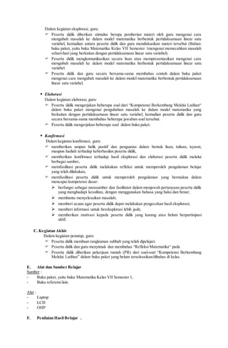Dalam kegiatan eksplorasi, guru:
 Peserta didik diberikan stimulus berupa pemberian materi oleh guru mengenai cara
mengubah masalah ke dalam model matematika berbentuk pertidaksamaan linear satu
variabel, kemudian antara peserta didik dan guru mendiskusikan materi tersebut (Bahan:
buku paket, yaitu buku Matematika Kelas VII Semester 1mengenai memecahkan masalah
sehari-hari yang berkaitan dengan pertidaksamaan linear satu variabel).
 Peserta didik mengkomunikasikan secara lisan atau mempresentasikan mengenai cara
mengubah masalah ke dalam model matematika berbentuk pertidaksamaan linear satu
variabel.
 Peserta didik dan guru secara bersama-sama membahas contoh dalam buku paket
mengenai cara mengubah masalah ke dalam model matematika berbentuk pertidaksamaan
linear satu variabel.
 Elaborasi
Dalam kegiatan elaborasi, guru:
 Peserta didik mengerjakan beberapa soal dari “Kompetensi Berkembang Melalui Latihan“
dalam buku paket mengenai pengubahan masalah ke dalam model matematika yang
berkaitan dengan pertidaksamaan linear satu variabel, kemudian peserta didik dan guru
secara bersama-sama membahas beberapa jawaban soal tersebut.
 Peserta didik mengerjakan beberapa soal dalam buku paket.
 Konfirmasi
Dalam kegiatan konfirmasi, guru:
 memberikan umpan balik positif dan penguatan dalam bentuk lisan, tulisan, isyarat,
maupun hadiah terhadap keberhasilan peserta didik,
 memberikan konfirmasi terhadap hasil eksplorasi dan elaborasi peserta didik melalui
berbagai sumber,
 memfasilitasi peserta didik melakukan refleksi untuk memperoleh pengalaman belajar
yang telah dilakukan,
 memfasilitasi peserta didik untuk memperoleh pengalaman yang bermakna dalam
mencapai kompetensi dasar:
 berfungsi sebagai narasumber dan fasilitator dalam menjawab pertanyaan peserta didik
yang menghadapi kesulitan, dengan menggunakan bahasa yang baku dan benar;
 membantu menyelesaikan masalah;
 memberi acuan agar peserta didik dapat melakukan pengecekan hasil eksplorasi;
 memberi informasi untuk bereksplorasi lebih jauh;
 memberikan motivasi kepada peserta didik yang kurang atau belum berpartisipasi
aktif.
C. Kegiatan Akhir
Dalam kegiatan penutup, guru:
 Peserta didik membuat rangkuman subbab yang telah dipelajari.
 Peserta didik dan guru menyimak dan membahas “Refleksi Matematika“ pada
 Peserta didik diberikan pekerjaan rumah (PR) dari soal-soal “Kompetensi Berkembang
Melalui Latihan” dalam buku paket yang belum terselesaikan/dibahas di kelas.
E. Alat dan Sumber Belajar
Sumber :
- Buku paket, yaitu buku Matematika Kelas VII Semester 1,
- Buku referensilain.
Alat :
- Laptop
- LCD
- OHP
F. Penilaian Hasil Belajar .
 