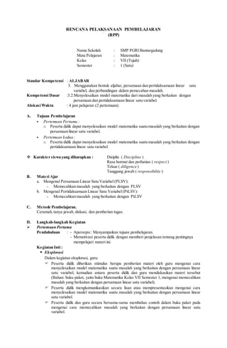 RENCANA PELAKSANAAN PEMBELAJARAN
(RPP)
Nama Sekolah : SMP PGRI Bantargadung
Mata Pelajaran : Matematika
Kelas : VII (Tujuh)
Semester : 1 (Satu)
Standar Kompetensi : ALJABAR
3. Menggunakan bentuk aljabar, persamaan dan pertidaksamaan linear satu
variabel, dan perbandingan dalam pemecahan masalah.
Kompetensi Dasar :3.2.Menyelesaikan model matematika dari masalah yang berkaitan dengan
persamaan dan pertidaksamaan linear satu variabel.
Alokasi Waktu : 4 jam pelajaran (2 pertemuan).
A. Tujuan Pembelajaran
- Pertemuan Pertama :
o Peserta didik dapat menyelesaikan model matematika suatu masalah yang berkaitan dengan
persamaan linear satu variabel.
- Pertemuan kedua :
o Peserta didik dapat menyelesaikan model matematika suatu masalah yang berkaitan dengan
pertidaksamaan linear satu variabel.
 Karakter siswa yang diharapkan : Disiplin ( Discipline )
Rasa hormat dan perhatian ( respect )
Tekun ( diligence )
Tanggung jawab ( responsibility )
B. Materi Ajar
a. Mengenal Persamaan Linear Satu Variabel (PLSV):
- Memecahkan masalah yang berkaitan dengan PLSV
b. Mengenal Pertidaksamaan Linear Satu Variabel (PtLSV):
- Memecahkan masalah yang berkaitan dengan PtLSV
C. Metode Pembelajaran.
Ceramah,tanya jawab, diskusi, dan pemberian tugas.
D. Langkah-langkah Kegiatan
 Pertemuan Pertama
Pendahuluan : - Apersepsi: Menyampaikan tujuan pembelajaran.
- Memotivasi peserta didik dengan memberi penjelasan tentang pentingnya
mempelajari materi ini.
Kegiatan Inti :
 Eksplorasi
Dalam kegiatan eksplorasi, guru:
 Peserta didik diberikan stimulus berupa pemberian materi oleh guru mengenai cara
menyelesaikan model matematika suatu masalah yang berkaitan dengan persamaan linear
satu variabel, kemudian antara peserta didik dan guru mendiskusikan materi tersebut
(Bahan: buku paket, yaitu buku Matematika Kelas VII Semester 1, mengenai memecahkan
masalah yang berkaitan dengan persamaan linear satu variabel).
 Peserta didik mengkomunikasikan secara lisan atau mempresentasikan mengenai cara
menyelesaikan model matematika suatu masalah yang berkaitan dengan persamaan linear
satu variabel.
 Peserta didik dan guru secara bersama-sama membahas contoh dalam buku paket pada
mengenai cara memecahkan masalah yang berkaitan dengan persamaan linear satu
variabel.
 