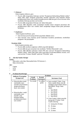  Elaborasi
Dalam kegiatan elaborasi, guru:
 Peserta didik mengerjakan beberapa soal dari “Kompetensi Berkembang Melalui Latihan“
dalam buku paket mengenai pemecahan masalah sehari-hari yang berkaitan dengan
pertidaksamaan linear satu variabel, kemudian peserta didik dan guru secara bersama-sama
membahas beberapa jawaban soal tersebut.
 Peserta didik mengerjakan beberapa soal dalam buku paket.
 Peserta didik diingatkan untuk mempelajari kembali materi mengenai persamaan dan
pertidaksamaan linear satu variabel untuk menghadapi ulangan harian pada pertemuan
berikutnya.
 Konfirmasi
Dalam kegiatan konfirmasi, guru:
 Guru bertanya jawab tentang hal-hal yang belum diktahui siswa
 Guru bersama siswa bertanya jawab meluruskan kesalahan pemahaman, memberikan
penguatan dan penyimpulan
Kegiatan Akhir
Dalam kegiatan penutup, guru:
 Peserta didik membuat rangkuman subbab yang telah dipelajari.
 Peserta didik dan guru menyimak dan membahas “Refleksi Matematika“ pada.
 Peserta didik diberikan pekerjaan rumah (PR) dari soal-soal “Kompetensi Berkembang
Melalui Latihan” dalam buku paket pada yang belum terselesaikan/dibahas di kelas, serta
soal-soal dari “Evaluasi Mandiri“ pada dan “Portofolio“ pada.
E. Alat dan Sumber Belajar
Sumber :
- Buku paket, yaitu buku Matematika Kelas VII Semester 1,
- Buku referensilain.
Alat :
- Laptop
- LCD
- OHP
F. Penilaian Hasil Belajar
Indikator Pencapaian
Kompetensi
Penilaian
Teknik
Penilaian
Bentuk
Instrumen
Instrumen/ Soal
 Menyelesaikan model
matematika suatu
masalah yang berkaitan
dengan persamaan
linear satu variabel
 Menyelesaikan model
matematika suatu
masalah yang
berkaitan dengan
pertidaksamaan linear
satu variabel
Tes tertulis Tes pilihan
ganda
 Surya membeli 2 buku. Uang
Surya sepuluh ribuan, dan dia
mendapat uang kembali sebesar
Rp4.000,00. Harga 1 buku
adalah
a. Rp2.000,00
b. Rp3.000,00
c. Rp4.000,00
d. Rp6.000,00
 Umur Candra 3 tahun yang lalu
kurang dari 25 tahun. Umur
Candra sekarang:
A. kurang dari 28 tahun
B. 28 tahun
C. 25 tahun
D. 22 tahun
 