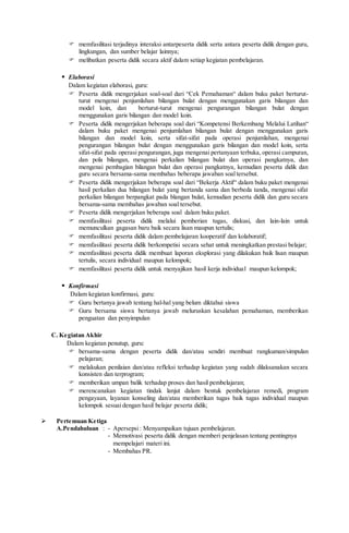  memfasilitasi terjadinya interaksi antarpeserta didik serta antara peserta didik dengan guru,
lingkungan, dan sumber belajar lainnya;
 melibatkan peserta didik secara aktif dalam setiap kegiatan pembelajaran.
 Elaborasi
Dalam kegiatan elaborasi, guru:
 Peserta didik mengerjakan soal-soal dari “Cek Pemahaman“ dalam buku paket berturut-
turut mengenai penjumlahan bilangan bulat dengan menggunakan garis bilangan dan
model koin, dan berturut-turut mengenai pengurangan bilangan bulat dengan
menggunakan garis bilangan dan model koin.
 Peserta didik mengerjakan beberapa soal dari “Kompetensi Berkembang Melalui Latihan“
dalam buku paket mengenai penjumlahan bilangan bulat dengan menggunakan garis
bilangan dan model koin, serta sifat-sifat pada operasi penjumlahan, mengenai
pengurangan bilangan bulat dengan menggunakan garis bilangan dan model koin, serta
sifat-sifat pada operasi pengurangan, juga mengenai pertanyaan terbuka, operasi campuran,
dan pola bilangan, mengenai perkalian bilangan bulat dan operasi pangkatnya, dan
mengenai pembagian bilangan bulat dan operasi pangkatnya, kemudian peserta didik dan
guru secara bersama-sama membahas beberapa jawaban soal tersebut.
 Peserta didik mengerjakan beberapa soal dari “Bekerja Aktif“ dalam buku paket mengenai
hasil perkalian dua bilangan bulat yang bertanda sama dan berbeda tanda, mengenai sifat
perkalian bilangan berpangkat pada blangan bulat, kemudian peserta didik dan guru secara
bersama-sama membahas jawaban soal tersebut.
 Peserta didik mengerjakan beberapa soal dalam buku paket.
 memfasilitasi peserta didik melalui pemberian tugas, diskusi, dan lain-lain untuk
memunculkan gagasan baru baik secara lisan maupun tertulis;
 memfasilitasi peserta didik dalam pembelajaran kooperatif dan kolaboratif;
 memfasilitasi peserta didik berkompetisi secara sehat untuk meningkatkan prestasi belajar;
 memfasilitasi peserta didik membuat laporan eksplorasi yang dilakukan baik lisan maupun
tertulis, secara individual maupun kelompok;
 memfasilitasi peserta didik untuk menyajikan hasil kerja individual maupun kelompok;
 Konfirmasi
Dalam kegiatan konfirmasi, guru:
 Guru bertanya jawab tentang hal-hal yang belum diktahui siswa
 Guru bersama siswa bertanya jawab meluruskan kesalahan pemahaman, memberikan
penguatan dan penyimpulan
C. Kegiatan Akhir
Dalam kegiatan penutup, guru:
 bersama-sama dengan peserta didik dan/atau sendiri membuat rangkuman/simpulan
pelajaran;
 melakukan penilaian dan/atau refleksi terhadap kegiatan yang sudah dilaksanakan secara
konsisten dan terprogram;
 memberikan umpan balik terhadap proses dan hasil pembelajaran;
 merencanakan kegiatan tindak lanjut dalam bentuk pembelajaran remedi, program
pengayaan, layanan konseling dan/atau memberikan tugas baik tugas individual maupun
kelompok sesuai dengan hasil belajar peserta didik;
 Pertemuan Ketiga
A.Pendahuluan : - Apersepsi: Menyampaikan tujuan pembelajaran.
- Memotivasi peserta didik dengan memberi penjelasan tentang pentingnya
mempelajari materi ini.
- Membahas PR.
 