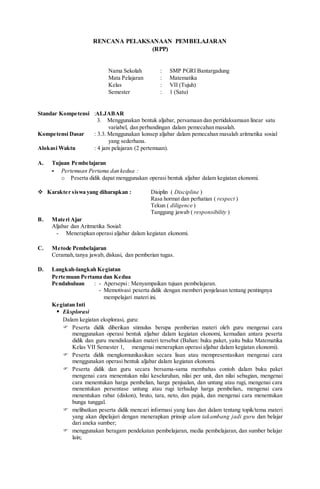 RENCANA PELAKSANAAN PEMBELAJARAN
(RPP)
Nama Sekolah : SMP PGRI Bantargadung
Mata Pelajaran : Matematika
Kelas : VII (Tujuh)
Semester : 1 (Satu)
Standar Kompetensi :ALJABAR
3. Menggunakan bentuk aljabar, persamaan dan pertidaksamaan linear satu
variabel, dan perbandingan dalam pemecahan masalah.
Kompetensi Dasar : 3.3. Menggunakan konsep aljabar dalam pemecahan masalah aritmetika sosial
yang sederhana.
Alokasi Waktu : 4 jam pelajaran (2 pertemuan).
A. Tujuan Pembelajaran
- Pertemuan Pertama dan kedua :
o Peserta didik dapat menggunakan operasi bentuk aljabar dalam kegiatan ekonomi.
 Karakter siswa yang diharapkan : Disiplin ( Discipline )
Rasa hormat dan perhatian ( respect )
Tekun ( diligence )
Tanggung jawab ( responsibility )
B. Materi Ajar
Aljabar dan Aritmetika Sosial:
- Menerapkan operasi aljabar dalam kegiatan ekonomi.
C. Metode Pembelajaran
Ceramah,tanya jawab, diskusi, dan pemberian tugas.
D. Langkah-langkah Kegiatan
Pertemuan Pertama dan Kedua
Pendahuluan : - Apersepsi: Menyampaikan tujuan pembelajaran.
- Memotivasi peserta didik dengan memberi penjelasan tentang pentingnya
mempelajari materi ini.
Kegiatan Inti
 Eksplorasi
Dalam kegiatan eksplorasi, guru:
 Peserta didik diberikan stimulus berupa pemberian materi oleh guru mengenai cara
menggunakan operasi bentuk aljabar dalam kegiatan ekonomi, kemudian antara peserta
didik dan guru mendiskusikan materi tersebut (Bahan: buku paket, yaitu buku Matematika
Kelas VII Semester 1, mengenai menerapkan operasi aljabar dalam kegiatan ekonomi).
 Peserta didik mengkomunikasikan secara lisan atau mempresentasikan mengenai cara
menggunakan operasi bentuk aljabar dalam kegiatan ekonomi.
 Peserta didik dan guru secara bersama-sama membahas contoh dalam buku paket
mengenai cara menentukan nilai keseluruhan, nilai per unit, dan nilai sebagian, mengenai
cara menentukan harga pembelian, harga penjualan, dan untung atau rugi, mengenai cara
menentukan persentase untung atau rugi terhadap harga pembelian,. mengenai cara
menentukan rabat (diskon), bruto, tara, neto, dan pajak, dan mengenai cara menentukan
bunga tunggal.
 melibatkan peserta didik mencari informasi yang luas dan dalam tentang topik/tema materi
yang akan dipelajari dengan menerapkan prinsip alam takambang jadi guru dan belajar
dari aneka sumber;
 menggunakan beragam pendekatan pembelajaran, media pembelajaran, dan sumber belajar
lain;
 