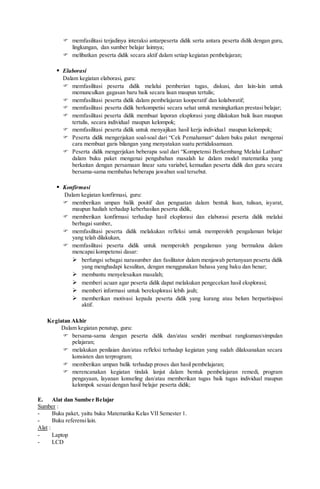  memfasilitasi terjadinya interaksi antarpeserta didik serta antara peserta didik dengan guru,
lingkungan, dan sumber belajar lainnya;
 melibatkan peserta didik secara aktif dalam setiap kegiatan pembelajaran;
 Elaborasi
Dalam kegiatan elaborasi, guru:
 memfasilitasi peserta didik melalui pemberian tugas, diskusi, dan lain-lain untuk
memunculkan gagasan baru baik secara lisan maupun tertulis;
 memfasilitasi peserta didik dalam pembelajaran kooperatif dan kolaboratif;
 memfasilitasi peserta didik berkompetisi secara sehat untuk meningkatkan prestasi belajar;
 memfasilitasi peserta didik membuat laporan eksplorasi yang dilakukan baik lisan maupun
tertulis, secara individual maupun kelompok;
 memfasilitasi peserta didik untuk menyajikan hasil kerja individual maupun kelompok;
 Peserta didik mengerjakan soal-soal dari “Cek Pemahaman“ dalam buku paket mengenai
cara membuat garis bilangan yang menyatakan suatu pertidaksamaan.
 Peserta didik mengerjakan beberapa soal dari “Kompetensi Berkembang Melalui Latihan“
dalam buku paket mengenai pengubahan masalah ke dalam model matematika yang
berkaitan dengan persamaan linear satu variabel, kemudian peserta didik dan guru secara
bersama-sama membahas beberapa jawaban soal tersebut.
 Konfirmasi
Dalam kegiatan konfirmasi, guru:
 memberikan umpan balik positif dan penguatan dalam bentuk lisan, tulisan, isyarat,
maupun hadiah terhadap keberhasilan peserta didik,
 memberikan konfirmasi terhadap hasil eksplorasi dan elaborasi peserta didik melalui
berbagai sumber,
 memfasilitasi peserta didik melakukan refleksi untuk memperoleh pengalaman belajar
yang telah dilakukan,
 memfasilitasi peserta didik untuk memperoleh pengalaman yang bermakna dalam
mencapai kompetensi dasar:
 berfungsi sebagai narasumber dan fasilitator dalam menjawab pertanyaan peserta didik
yang menghadapi kesulitan, dengan menggunakan bahasa yang baku dan benar;
 membantu menyelesaikan masalah;
 memberi acuan agar peserta didik dapat melakukan pengecekan hasil eksplorasi;
 memberi informasi untuk bereksplorasi lebih jauh;
 memberikan motivasi kepada peserta didik yang kurang atau belum berpartisipasi
aktif.
Kegiatan Akhir
Dalam kegiatan penutup, guru:
 bersama-sama dengan peserta didik dan/atau sendiri membuat rangkuman/simpulan
pelajaran;
 melakukan penilaian dan/atau refleksi terhadap kegiatan yang sudah dilaksanakan secara
konsisten dan terprogram;
 memberikan umpan balik terhadap proses dan hasil pembelajaran;
 merencanakan kegiatan tindak lanjut dalam bentuk pembelajaran remedi, program
pengayaan, layanan konseling dan/atau memberikan tugas baik tugas individual maupun
kelompok sesuai dengan hasil belajar peserta didik;
E. Alat dan Sumber Belajar
Sumber :
- Buku paket, yaitu buku Matematika Kelas VII Semester 1.
- Buku referensilain.
Alat :
- Laptop
- LCD
 