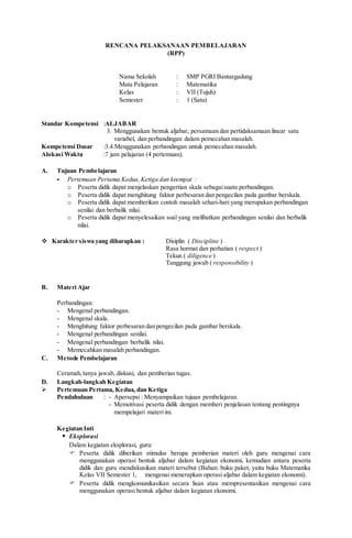 RENCANA PELAKSANAAN PEMBELAJARAN
(RPP)
Nama Sekolah : SMP PGRI Bantargadung
Mata Pelajaran : Matematika
Kelas : VII (Tujuh)
Semester : 1 (Satu)
Standar Kompetensi :ALJABAR
3. Menggunakan bentuk aljabar, persamaan dan pertidaksamaan linear satu
variabel, dan perbandingan dalam pemecahan masalah.
Kompetensi Dasar :3.4.Menggunakan perbandingan untuk pemecahan masalah.
Alokasi Waktu :7 jam pelajaran (4 pertemuan).
A. Tujuan Pembelajaran
- Pertemuan Pertama Kedua,Ketiga dan keempat :
o Peserta didik dapat menjelaskan pengertian skala sebagaisuatu perbandingan.
o Peserta didik dapat menghitung faktor perbesaran dan pengecilan pada gambar berskala.
o Peserta didik dapat memberikan contoh masalah sehari-hari yang merupakan perbandingan
senilai dan berbalik nilai.
o Peserta didik dapat menyelesaikan soal yang melibatkan perbandingan senilai dan berbalik
nilai.
 Karakter siswa yang diharapkan : Disiplin ( Discipline )
Rasa hormat dan perhatian ( respect )
Tekun ( diligence )
Tanggung jawab ( responsibility )
B. Materi Ajar
Perbandingan:
- Mengenal perbandingan.
- Mengenal skala.
- Menghitung faktor perbesaran dan pengecilan pada gambar berskala.
- Mengenal perbandingan senilai.
- Mengenal perbandingan berbalik nilai.
- Memecahkan masalah perbandingan.
C. Metode Pembelajaran
Ceramah,tanya jawab, diskusi, dan pemberian tugas.
D. Langkah-langkah Kegiatan
 Pertemuan Pertama, Kedua, dan Ketiga
Pendahuluan : - Apersepsi : Menyampaikan tujuan pembelajaran.
- Memotivasi peserta didik dengan memberi penjelasan tentang pentingnya
mempelajari materi ini.
Kegiatan Inti
 Eksplorasi
Dalam kegiatan eksplorasi, guru:
 Peserta didik diberikan stimulus berupa pemberian materi oleh guru mengenai cara
menggunakan operasi bentuk aljabar dalam kegiatan ekonomi, kemudian antara peserta
didik dan guru mendiskusikan materi tersebut (Bahan: buku paket, yaitu buku Matematika
Kelas VII Semester 1, mengenai menerapkan operasi aljabar dalam kegiatan ekonomi).
 Peserta didik mengkomunikasikan secara lisan atau mempresentasikan mengenai cara
menggunakan operasi bentuk aljabar dalam kegiatan ekonomi.
 