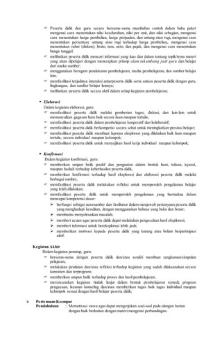  Peserta didik dan guru secara bersama-sama membahas contoh dalam buku paket
mengenai cara menentukan nilai keseluruhan, nilai per unit, dan nilai sebagian, mengenai
cara menentukan harga pembelian, harga penjualan, dan untung atau rugi, mengenai cara
menentukan persentase untung atau rugi terhadap harga pembelian,. mengenai cara
menentukan rabat (diskon), bruto, tara, neto, dan pajak, dan mengenai cara menentukan
bunga tunggal.
 melibatkan peserta didik mencari informasi yang luas dan dalam tentang topik/tema materi
yang akan dipelajari dengan menerapkan prinsip alam takambang jadi guru dan belajar
dari aneka sumber;
 menggunakan beragam pendekatan pembelajaran, media pembelajaran, dan sumber belajar
lain;
 memfasilitasi terjadinya interaksi antarpeserta didik serta antara peserta didik dengan guru,
lingkungan, dan sumber belajar lainnya;
 melibatkan peserta didik secara aktif dalam setiap kegiatan pembelajaran;
 Elaborasi
Dalam kegiatan elaborasi, guru:
 memfasilitasi peserta didik melalui pemberian tugas, diskusi, dan lain-lain untuk
memunculkan gagasan baru baik secara lisan maupun tertulis;
 memfasilitasi peserta didik dalam pembelajaran kooperatif dan kolaboratif;
 memfasilitasi peserta didik berkompetisi secara sehat untuk meningkatkan prestasi belajar;
 memfasilitasi peserta didik membuat laporan eksplorasi yang dilakukan baik lisan maupun
tertulis, secara individual maupun kelompok;
 memfasilitasi peserta didik untuk menyajikan hasil kerja individual maupun kelompok;
 Konfirmasi
Dalam kegiatan konfirmasi, guru:
 memberikan umpan balik positif dan penguatan dalam bentuk lisan, tulisan, isyarat,
maupun hadiah terhadap keberhasilan peserta didik,
 memberikan konfirmasi terhadap hasil eksplorasi dan elaborasi peserta didik melalui
berbagai sumber,
 memfasilitasi peserta didik melakukan refleksi untuk memperoleh pengalaman belajar
yang telah dilakukan,
 memfasilitasi peserta didik untuk memperoleh pengalaman yang bermakna dalam
mencapai kompetensi dasar:
 berfungsi sebagai narasumber dan fasilitator dalam menjawab pertanyaan peserta didik
yang menghadapi kesulitan, dengan menggunakan bahasa yang baku dan benar;
 membantu menyelesaikan masalah;
 memberi acuan agar peserta didik dapat melakukan pengecekan hasil eksplorasi;
 memberi informasi untuk bereksplorasi lebih jauh;
 memberikan motivasi kepada peserta didik yang kurang atau belum berpartisipasi
aktif.
Kegiatan Akhir
Dalam kegiatan penutup, guru:
 bersama-sama dengan peserta didik dan/atau sendiri membuat rangkuman/simpulan
pelajaran;
 melakukan penilaian dan/atau refleksi terhadap kegiatan yang sudah dilaksanakan secara
konsisten dan terprogram;
 memberikan umpan balik terhadap proses dan hasil pembelajaran;
 merencanakan kegiatan tindak lanjut dalam bentuk pembelajaran remedi, program
pengayaan, layanan konseling dan/atau memberikan tugas baik tugas individual maupun
kelompok sesuai dengan hasil belajar peserta didik;
 Pertemuan Keempat
Pendahuluan : Memotivasi siswa agar dapat mengerjakan soal-soal pada ulangan harian
dengan baik berkaitan dengan materi mengenai perbandingan.
 