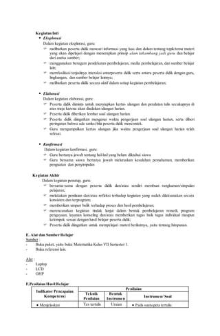 Kegiatan Inti
 Eksplorasi
Dalam kegiatan eksplorasi, guru:
 melibatkan peserta didik mencari informasi yang luas dan dalam tentang topik/tema materi
yang akan dipelajari dengan menerapkan prinsip alam takambang jadi guru dan belajar
dari aneka sumber;
 menggunakan beragam pendekatan pembelajaran, media pembelajaran, dan sumber belajar
lain;
 memfasilitasi terjadinya interaksi antarpeserta didik serta antara peserta didik dengan guru,
lingkungan, dan sumber belajar lainnya;
 melibatkan peserta didik secara aktif dalam setiap kegiatan pembelajaran;
 Elaborasi
Dalam kegiatan elaborasi, guru:
 Peserta didik diminta untuk menyiapkan kertas ulangan dan peralatan tulis secukupnya di
atas meja karena akan diadakan ulangan harian.
 Peserta didik diberikan lembar soal ulangan harian.
 Peserta didik diingatkan mengenai waktu pengerjaan soal ulangan harian, serta diberi
peringatan bahwa ada sanksi bila peserta didik mencontek.
 Guru mengumpulkan kertas ulangan jika waktu pengerjaan soal ulangan harian telah
selesai.
 Konfirmasi
Dalam kegiatan konfirmasi, guru:
 Guru bertanya jawab tentang hal-hal yang belum diktahui siswa
 Guru bersama siswa bertanya jawab meluruskan kesalahan pemahaman, memberikan
penguatan dan penyimpulan
Kegiatan Akhir
Dalam kegiatan penutup, guru:
 bersama-sama dengan peserta didik dan/atau sendiri membuat rangkuman/simpulan
pelajaran;
 melakukan penilaian dan/atau refleksi terhadap kegiatan yang sudah dilaksanakan secara
konsisten dan terprogram;
 memberikan umpan balik terhadap proses dan hasil pembelajaran;
 merencanakan kegiatan tindak lanjut dalam bentuk pembelajaran remedi, program
pengayaan, layanan konseling dan/atau memberikan tugas baik tugas individual maupun
kelompok sesuai dengan hasil belajar peserta didik;
 Peserta didik diingatkan untuk mempelajari materi berikutnya, yaitu tentang himpunan.
E. Alat dan Sumber Belajar
Sumber :
- Buku paket, yaitu buku Matematika Kelas VII Semester 1.
- Buku referensilain.
Alat :
- Laptop
- LCD
- OHP
F.Penilaian Hasil Belajar
Indikator Pencapaian
Kompetensi
Penilaian
Teknik
Penilaian
Bentuk
Instrumen
Instrumen/ Soal
 Menjelaskan Tes tertulis Uraian  Pada suatu peta tertulis:
 