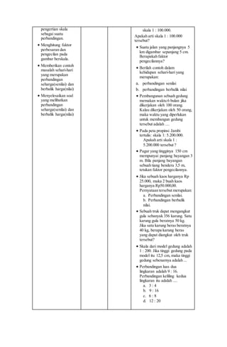 pengertian skala
sebagai suatu
perbandingan.
 Menghitung faktor
perbesaran dan
pengecilan pada
gambar berskala.
 Memberikan contoh
masalah sehari-hari
yang merupakan
perbandingan
seharga(senilai) dan
berbalik harga(nilai)
 Menyelesaikan soal
yang melibatkan
perbandingan
seharga(senilai) dan
berbalik harga(nilai)
skala 1 : 100.000.
Apakah arti skala 1 : 100.000
tersebut?
 Suatu jalan yang panjangnya 5
km digambar sepanjang 5 cm.
Berapakah faktor
pengecilannya?
 Berilah contoh dalam
kehidupan sehari-hari yang
merupakan:
a. perbandingan senilai
b. perbandingan berbalik nilai
 Pembangunan sebuah gedung
memakan waktu 6 bulan jika
dikerjakan oleh 100 orang.
Kalau dikerjakan oleh 50 orang,
maka waktu yang diperlukan
untuk membangun gedung
tersebut adalah ....
 Pada peta propinsi Jambi
tertulis: skala 1: 5.200.000.
Apakah arti skala 1 :
5.200.000 tersebut ?
 Pagar yang tingginya 150 cm
mempunyai panjang bayangan 3
m. Bila panjang bayangan
sebuah tiang bendera 3,5 m,
tetukan faktor pengecilannya.
 Jika sebuah kaos harganya Rp
25.000, maka 2 buah kaos
harganya Rp50.000,00.
Pernyataan tersebut merupakan:
a. Perbandingan senilai.
b. Perbandingan berbalik
nilai.
 Sebuah truk dapat mengangkut
gula sebanyak 356 karung. Satu
karung gula beratnya 50 kg.
Jika satu karung beras beratnya
40 kg, berapa karung beras
yang dapat diangkut oleh truk
tersebut?
 Skala dari model gedung adalah
1 : 200. Jika tinggi gedung pada
model itu 12,5 cm, maka tinggi
gedung sebenarnya adalah ...
 Perbandingan luas dua
lingkaran adalah 9 : 16.
Perbandingan keliling kedua
lingkaran itu adalah ....
a. 3 : 4
b. 9 : 16
c. 6 : 8
d. 12 : 20
 
