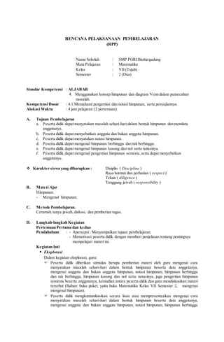 RENCANA PELAKSANAAN PEMBELAJARAN
(RPP)
Nama Sekolah : SMP PGRI Bantargadung
Mata Pelajaran : Matematika
Kelas : VII (Tujuh)
Semester : 2 (Dua)
Standar Kompetensi : ALJABAR
4. Menggunakan konsep himpunan dan diagram Venn dalam pemecahan
masalah.
Kompetensi Dasar : 4.1.Memahami pengertian dan notasi himpunan, serta penyajiannya.
Alokasi Waktu : 4 jam pelajaran (2 pertemuan).
A. Tujuan Pembelajaran
a. Peserta didik dapat menyatakan masalah sehari-hari dalam bentuk himpunan dan mendata
anggotanya.
b. Peserta didik dapat menyebutkan anggota dan bukan anggota himpunan.
c. Peserta didik dapat menyatakan notasi himpunan.
d. Peserta didik dapat mengenal himpunan berhingga dan tak berhingga.
e. Peserta didik dapat mengenal himpunan kosong dan nol serta notasinya.
f. Peserta didik dapat mengenal pengertian himpunan semesta,serta dapat menyebutkan
anggotanya.
 Karakter siswa yang diharapkan : Disiplin ( Discipline )
Rasa hormat dan perhatian ( respect )
Tekun ( diligence )
Tanggung jawab ( responsibility )
B. Materi Ajar
Himpunan:
- Mengenal himpunan.
C. Metode Pembelajaran.
Ceramah,tanya jawab, diskusi, dan pemberian tugas.
D. Langkah-langkah Kegiatan
Pertemuan Pertama dan kedua
Pendahuluan : - Apersepsi: Menyampaikan tujuan pembelajaran.
- Memotivasi peserta didik dengan memberi penjelasan tentang pentingnya
mempelajari materi ini.
Kegiatan Inti
 Eksplorasi
Dalam kegiatan eksplorasi, guru:
 Peserta didik diberikan stimulus berupa pemberian materi oleh guru mengenai cara
menyatakan masalah sehari-hari dalam bentuk himpunan beserta data anggotanya,
mengenai anggota dan bukan anggota himpunan, notasi himpunan, himpunan berhingga
dan tak berhingga, himpunan kosong dan nol serta notasinya, juga pengertian himpunan
semesta beserta anggotanya, kemudian antara peserta didik dan guru mendiskusikan materi
tersebut (Bahan: buku paket, yaitu buku Matematika Kelas VII Semester 2, mengenai
mengenal himpunan).
 Peserta didik mengkomunikasikan secara lisan atau mempresentasikan mengenai cara
menyatakan masalah sehari-hari dalam bentuk himpunan beserta data anggotanya,
mengenai anggota dan bukan anggota himpunan, notasi himpunan, himpunan berhingga
 
