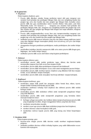 B. Kegiatan Inti :
 Eksplorasi
Dalam kegiatan eksplorasi, guru:
 Peserta didik diberikan stimulus berupa pemberian materi oleh guru mengenai cara
menaksir hasil perkalian dan pembagian bilangan bulat, dan cara menghitung kuadrat dan
pangkat tiga serta akar kuadrat dan akar pangkat tiga bilangan bulat, kemudian antara
peserta didik dan guru mendiskusikan materi tersebut (Bahan: buku paket, yaitu buku
Matematika Kelas VII Semester 1, mengenai cara menaksir hasil perkalian dan
pembagian bilangan bulat, dan. mengenai cara menghitung kuadrat dan pangkat tiga serta
akar kuadrat dan akar pangkat tiga bilangan bulat dengan atau tanpa kalkulator, mengenai
pemecahan masalah).
 Peserta didik mengkomunikasikan secara lisan atau mempresentasikan mengenai cara
menaksir hasil perkalian dan pembagian bilangan bulat, dan cara menghitung kuadrat dan
pangkat tiga serta akar kuadrat dan akar pangkat tiga bilangan bulat.
 melibatkan peserta didik mencari informasi yang luas dan dalam tentang topik/tema materi
yang akan dipelajari dengan menerapkan prinsip alam takambang jadi guru dan belajar
dari aneka sumber;
 menggunakan beragam pendekatan pembelajaran, media pembelajaran, dan sumber belajar
lain;
 memfasilitasi terjadinya interaksi antarpeserta didik serta antara peserta didik dengan guru,
lingkungan, dan sumber belajar lainnya;
 melibatkan peserta didik secara aktif dalam setiap kegiatan pembelajaran.
 Elaborasi
Dalam kegiatan elaborasi, guru:
 memfasilitasi peserta didik melalui pemberian tugas, diskusi, dan lain-lain untuk
memunculkan gagasan baru baik secara lisan maupun tertulis;
 memfasilitasi peserta didik dalam pembelajaran kooperatif dan kolaboratif;
 memfasilitasi peserta didik berkompetisi secara sehat untuk meningkatkan prestasi belajar;
 memfasilitasi peserta didik membuat laporan eksplorasi yang dilakukan baik lisan maupun
tertulis, secara individual maupun kelompok;
 memfasilitasi peserta didik untuk menyajikan hasil kerja individual maupun kelompok;
 Konfirmasi
Dalam kegiatan konfirmasi, guru:
 memberikan umpan balik positif dan penguatan dalam bentuk lisan, tulisan, isyarat,
maupun hadiah terhadap keberhasilan peserta didik,
 memberikan konfirmasi terhadap hasil eksplorasi dan elaborasi peserta didik melalui
berbagai sumber,
 memfasilitasi peserta didik melakukan refleksi untuk memperoleh pengalaman belajar
yang telah dilakukan,
 memfasilitasi peserta didik untuk memperoleh pengalaman yang bermakna dalam
mencapai kompetensi dasar:
 berfungsi sebagai narasumber dan fasilitator dalam menjawab pertanyaan peserta didik
yang menghadapi kesulitan, dengan menggunakan bahasa yang baku dan benar;
 membantu menyelesaikan masalah;
 memberi acuan agar peserta didik dapat melakukan pengecekan hasil eksplorasi;
 memberi informasi untuk bereksplorasi lebih jauh;
 memberikan motivasi kepada peserta didik yang kurang atau belum berpartisipasi
aktif.
C. Kegiatan Akhir
Dalam kegiatan penutup, guru:
 bersama-sama dengan peserta didik dan/atau sendiri membuat rangkuman/simpulan
pelajaran;
 melakukan penilaian dan/atau refleksi terhadap kegiatan yang sudah dilaksanakan secara
konsisten dan terprogram;
 