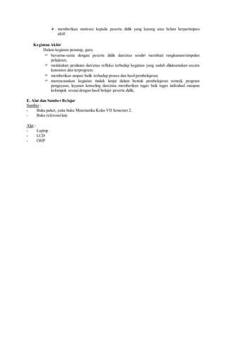  memberikan motivasi kepada peserta didik yang kurang atau belum berpartisipasi
aktif.
Kegiatan Akhir
Dalam kegiatan penutup, guru:
 bersama-sama dengan peserta didik dan/atau sendiri membuat rangkuman/simpulan
pelajaran;
 melakukan penilaian dan/atau refleksi terhadap kegiatan yang sudah dilaksanakan secara
konsisten dan terprogram;
 memberikan umpan balik terhadap proses dan hasil pembelajaran;
 merencanakan kegiatan tindak lanjut dalam bentuk pembelajaran remedi, program
pengayaan, layanan konseling dan/atau memberikan tugas baik tugas individual maupun
kelompok sesuai dengan hasil belajar peserta didik;
E. Alat dan Sumber Belajar
Sumber :
- Buku paket, yaitu buku Matematika Kelas VII Semester 2.
- Buku referensilain.
Alat :
- Laptop
- LCD
- OHP
 