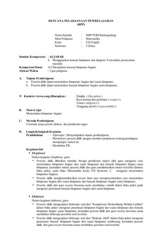 RENCANA PELAKSANAAN PEMBELAJARAN
(RPP)
Nama Sekolah : SMP PGRI Bantargadung
Mata Pelajaran : Matematika
Kelas : VII (Tujuh)
Semester : 2 (Dua)
Standar Kompetensi : ALJABAR
4. Menggunakan konsep himpunan dan diagram Venn dalam pemecahan
masalah.
Kompetensi Dasar :4.2.Memahami konsep himpunan bagian.
Alokasi Waktu : 3 jam pelajaran.
A. Tujuan Pembelajaran
a. Peserta didik dapat menentukan himpunan bagian dari suatu himpunan.
b. Peserta didik dapat menentukan banyak himpunan bagian suatu himpunan.
 Karakter siswa yang diharapkan : Disiplin ( Discipline )
Rasa hormat dan perhatian ( respect )
Tekun ( diligence )
Tanggung jawab ( responsibility )
B. Materi Ajar
Menentukan himpunan bagian.
C. Metode Pembelajaran
Ceramah,tanya jawab, diskusi, dan pemberian tugas.
D. Langkah-langkah Kegiatan
Pendahuluan : - Apersepsi: Menyampaikan tujuan pembelajaran.
- Memotivasi peserta didik dengan memberi penjelasan tentang pentingnya
mempelajari materi ini.
- Membahas PR.
Kegiatan Inti
 Eksplorasi
Dalam kegiatan eksplorasi, guru:
 Peserta didik diberikan stimulus berupa pemberian materi oleh guru mengenai cara
menentukan himpunan bagian dari suatu himpunan dan banyak himpunan bagian suatu
himpunan, kemudian antara peserta didik dan guru mendiskusikan materi tersebut (Bahan:
buku paket, yaitu buku Matematika Kelas VII Semester 2, mengenai menentukan
himpunan bagian).
 Peserta didik mengkomunikasikan secara lisan atau mempresentasikan cara menentukan
himpunan bagian dari suatu himpunan dan banyak himpunan bagian suatu himpunan.
 Peserta didik dan guru secara bersama-sama membahas contoh dalam buku paket pada
mengenai penentuan banyak himpunan bagian dari suatu himpunan
 Elaborasi
Dalam kegiatan elaborasi, guru:
 Peserta didik mengerjakan beberapa soal dari “Kompetensi Berkembang Melalui Latihan“
dalam buku paket mengenai penentuan himpunan bagian dari suatu himpunan dan banyak
himpunan bagian suatu himpunan, kemudian peserta didik dan guru secara bersama-sama
membahas beberapa jawaban soal tersebut.
 Peserta didik mengerjakan beberapa soal dari “Bekerja Aktif“ dalam buku paket mengenai
penentuan banyak himpunan bagian dari suatu himpunan sembarang, kemudian peserta
didik dan guru secara bersama-sama membahas jawaban soal tersebut.
 
