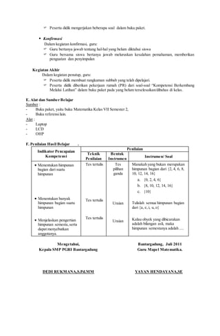  Peserta didik mengerjakan beberapa soal dalam buku paket.
 Konfirmasi
Dalam kegiatan konfirmasi, guru:
 Guru bertanya jawab tentang hal-hal yang belum diktahui siswa
 Guru bersama siswa bertanya jawab meluruskan kesalahan pemahaman, memberikan
penguatan dan penyimpulan
Kegiatan Akhir
Dalam kegiatan penutup, guru:
 Peserta didik membuat rangkuman subbab yang telah dipelajari.
 Peserta didik diberikan pekerjaan rumah (PR) dari soal-soal “Kompetensi Berkembang
Melalui Latihan” dalam buku paket pada yang belum terselesaikan/dibahas di kelas.
E. Alat dan Sumber Belajar
Sumber :
- Buku paket, yaitu buku Matematika Kelas VII Semester 2,
- Buku referensilain.
Alat :
- Laptop
- LCD
- OHP
F. Penilaian Hasil Belajar .
Indikator Pencapaian
Kompetensi
Penilaian
Teknik
Penilaian
Bentuk
Instrumen
Instrumen/ Soal
 Menentukan himpunan
bagian dari suatu
himpunan
 Menentukan banyak
himpunan bagian suatu
himpunan
 Menjelaskan pengertian
himpunan semesta,serta
dapat menyebutkan
anggotanya.
Tes tertulis
Tes tertulis
Tes tertulis
Tes
pilihan
ganda
Uraian
Uraian
Manakah yang bukan merupakan
himpunan bagian dari {2, 4, 6, 8,
10, 12, 14, 16}
a. {0, 2, 4, 6}
b. {8, 10, 12, 14, 16}
c. {10}
Tulislah semua himpunan bagian
dari {a, e, i, u, o}
Kalau obyek yang dibicarakan
adalah bilangan asli, maka
himpunan semestanya adalah ....
Mengetahui,
Kepala SMP PGRI Bantargadung
DEDI RUKMANA,S.Pd.MM
Bantargadung, Juli 2011
Guru Mapel Matematika.
YAYAN HENDAYANA,SE
 
