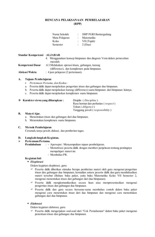 RENCANA PELAKSANAAN PEMBELAJARAN
(RPP)
Nama Sekolah : SMP PGRI Bantargadung
Mata Pelajaran : Matematika
Kelas : VII (Tujuh)
Semester : 2 (Dua)
Standar Kompetensi :ALJABAR
4. Menggunakan konsep himpunan dan diagram Venn dalam pemecahan
masalah.
Kompetensi Dasar :4.3.Melakukan operasi irisan, gabungan, kurang
(difference), dan komplemen pada himpunan.
Alokasi Waktu : 4 jam pelajaran (2 pertemuan).
A. Tujuan Pembelajaran
- Pertemuan Pertama,dan Kedua :
a. Peserta didik dapat menjelaskan pengertian irisan dan gabungan dua himpunan.
b. Peserta didik dapat menjelaskan kurang (difference) suatu himpunan dari himpunan lainnya.
c. Peserta didik dapat menjelaskan komplemen suatu himpunan.
 Karakter siswa yang diharapkan : Disiplin ( Discipline )
Rasa hormat dan perhatian ( respect )
Tekun ( diligence )
Tanggung jawab ( responsibility )
B. Materi Ajar.
a. Menentukan irisan dan gabungan dari dua himpunan.
b. Menentukan komplemen suatu himpunan.
C. Metode Pembelajaran
Ceramah,tanya jawab, diskusi, dan pemberian tugas.
D. Langkah-langkah Kegiatan.
 Pertemuan Pertama.
Pendahuluan : - Apersepsi: Menyampaikan tujuan pembelajaran.
- Memotivasi peserta didik dengan memberi penjelasan tentang pentingnya
mempelajari materi ini.
- Membahas PR.
Kegiatan Inti
 Eksplorasi
Dalam kegiatan eksplorasi, guru:
 Peserta didik diberikan stimulus berupa pemberian materi oleh guru mengenai pengertian
irisan dan gabungan dua himpunan, kemudian antara peserta didik dan guru mendiskusikan
materi tersebut (Bahan: buku paket, yaitu buku Matematika Kelas VII Semester 2,
mengenai menentukan irisan dan gabungan dari dua himpunan).
 Peserta didik mengkomunikasikan secara lisan atau mempresentasikan mengenai
pengertian irisan dan gabungan dua himpunan.
 Peserta didik dan guru secara bersama-sama membahas contoh dalam buku paket
mengenai cara menentukan irisan dari dua himpunan dan mengenai cara menentukan
gabungan dari dua himpunan.
 Elaborasi
Dalam kegiatan elaborasi, guru:
 Peserta didik mengerjakan soal-soal dari “Cek Pemahaman“ dalam buku paket mengenai
penentuan irisan dan gabungan dua himpunan.
 