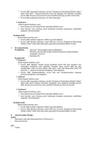  Peserta didik mengerjakan beberapa soal dari “Kompetensi Berkembang Melalui Latihan“
dalam buku paket mengenai penentuan irisan dan gabungan dua himpunan, kemudian
peserta didik dan guru secara bersama-sama membahas beberapa jawaban soal tersebut.
 Peserta didik mengerjakan beberapa soal dalam buku paket.
 Konfirmasi
Dalam kegiatan konfirmasi, guru:
 Guru bertanya jawab tentang hal-hal yang belum diktahui siswa
 Guru bersama siswa bertanya jawab meluruskan kesalahan pemahaman, memberikan
penguatan dan penyimpulan
Kegiatan Akhir
Dalam kegiatan penutup, guru:
 Peserta didik membuat rangkuman subbab yang telah dipelajari.
 Peserta didik diberikan pekerjaan rumah (PR) dari soal-soal “Kompetensi Berkembang
Melalui Latihan” dalam buku paket pada yang belum terselesaikan/dibahas di kelas.
 Pertemuan Kedua
Pendahuluan : - Apersepsi: Menyampaikan tujuan pembelajaran.
- Memotivasi peserta didik dengan memberi penjelasan tentang pentingnya
mempelajari materi ini.
- Membahas PR.
Kegiatan Inti
 Eksplorasi
Dalam kegiatan eksplorasi, guru:
 Peserta didik diberikan stimulus berupa pemberian materi oleh guru mengenai cara
menentukan komplemen suatu himpunan, kemudian antara peserta didik dan guru
mendiskusikan materi tersebut (Bahan: buku paket, yaitu buku Matematika Kelas VII
Semester 2, mengenai menentukan komplemen suatu himpunan).
 Peserta didik mengkomunikasikan secara lisan atau mempresentasikan mengenai
penentuan komplemen suatu himpunan.
 Elaborasi
Dalam kegiatan elaborasi, guru:
 Peserta didik mengerjakan beberapa soal dari “Kompetensi Berkembang Melalui Latihan“
dalam buku paket mengenai penentuan komplemen suatu himpunan, kemudian peserta
didik dan guru secara bersama-sama membahas beberapa jawaban soal tersebut.
 Konfirmasi
Dalam kegiatan konfirmasi, guru:
 Guru bertanya jawab tentang hal-hal yang belum diktahui siswa
 Guru bersama siswa bertanya jawab meluruskan kesalahan pemahaman, memberikan
penguatan dan penyimpulan
Kegiatan Akhir
Dalam kegiatan penutup, guru:
 Peserta didik membuat rangkuman subbab yang telah dipelajari.
 Peserta didik diberikan pekerjaan rumah (PR) dari soal-soal “Kompetensi Berkembang
Melalui Latihan” dalam buku paket pada yang belum terselesaikan/dibahas di kelas.
E. Alat dan Sumber Belajar.
Sumber :
- Buku paket, yaitu buku Matematika Kelas VII Semester 2.
- Buku referensilain.
Alat :
- Laptop
 
