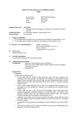 RENCANA PELAKSANAAN PEMBELAJARAN
(RPP)
Nama Sekolah : SMP PGRI Bantargadung
Mata Pelajaran : Matematika
Kelas : VII (Tujuh)
Semester : 2 (Dua)
Standar Kompetensi : ALJABAR
4. Menggunakan konsep himpunan dan diagram Venn dalam pemecahan
masalah.
Kompetensi Dasar : 4.4. Menyajikan himpunan dengan diagram Venn.
Alokasi Waktu : 5 jam pelajaran
A. Tujuan Pembelajaran
a. Peserta didik dapat menyajikan irisan atau gabungan dua himpunan dengan diagram Venn.
b. Peserta didik dapat menyajikan komplemen suatu himpunan dengan diagram Venn.
 Karakter siswa yang diharapkan : Disiplin ( Discipline )
Rasa hormat dan perhatian ( respect )
Tekun ( diligence )
Tanggung jawab ( responsibility )
B. Materi Ajar.
Mengenal diagram Venn.
C. Metode Pembelajaran.
Ceramah,tanya jawab, diskusi, dan pemberian tugas.
D. Langkah-langkah Kegiatan.
Pendahuluan : - Apersepsi: Menyampaikan tujuan pembelajaran.
- Memotivasi peserta didik dengan memberi penjelasan tentang pentingnya
mempelajari materi ini.
- Membahas PR.
Kegiatan Inti
 Eksplorasi
Dalam kegiatan eksplorasi, guru:
 Peserta didik diberikan stimulus berupa pemberian materi oleh guru mengenai cara
menyajikan irisan atau gabungan dua himpunan serta komplemen suatu himpunan dengan
diagram Venn, kemudian antara peserta didik dan guru mendiskusikan materi tersebut
(Bahan: buku paket, yaitu buku Matematika Kelas VII Semester 2, mengenai mengenal
Diagram Venn).
 Peserta didik mengkomunikasikan secara lisan atau mempresentasikan mengenai cara
menyajikan irisan atau gabungan dua himpunan serta komplemen suatu himpunan dengan
diagram Venn.
 Peserta didik dan guru secara bersama-sama membahas contoh dalam buku paket
mengenai penggambaran himpunan-himpunan yang diberikan dalam satu diagram Venn,
mengenai penyajian irisan dari dua himpunan dengan diagram Venn, dan mengenai
penyajian gabungan dari dua himpunan dengan diagram Venn
 melibatkan peserta didik mencari informasi yang luas dan dalam tentang topik/tema materi
yang akan dipelajari dengan menerapkan prinsip alam takambang jadi guru dan belajar
dari aneka sumber;
 menggunakan beragam pendekatan pembelajaran, media pembelajaran, dan sumber belajar
lain;
 memfasilitasi terjadinya interaksi antarpeserta didik serta antara peserta didik dengan guru,
lingkungan, dan sumber belajar lainnya;
 