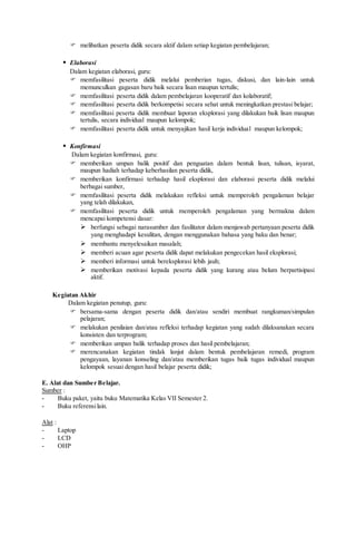  melibatkan peserta didik secara aktif dalam setiap kegiatan pembelajaran;
 Elaborasi
Dalam kegiatan elaborasi, guru:
 memfasilitasi peserta didik melalui pemberian tugas, diskusi, dan lain-lain untuk
memunculkan gagasan baru baik secara lisan maupun tertulis;
 memfasilitasi peserta didik dalam pembelajaran kooperatif dan kolaboratif;
 memfasilitasi peserta didik berkompetisi secara sehat untuk meningkatkan prestasi belajar;
 memfasilitasi peserta didik membuat laporan eksplorasi yang dilakukan baik lisan maupun
tertulis, secara individual maupun kelompok;
 memfasilitasi peserta didik untuk menyajikan hasil kerja individual maupun kelompok;
 Konfirmasi
Dalam kegiatan konfirmasi, guru:
 memberikan umpan balik positif dan penguatan dalam bentuk lisan, tulisan, isyarat,
maupun hadiah terhadap keberhasilan peserta didik,
 memberikan konfirmasi terhadap hasil eksplorasi dan elaborasi peserta didik melalui
berbagai sumber,
 memfasilitasi peserta didik melakukan refleksi untuk memperoleh pengalaman belajar
yang telah dilakukan,
 memfasilitasi peserta didik untuk memperoleh pengalaman yang bermakna dalam
mencapai kompetensi dasar:
 berfungsi sebagai narasumber dan fasilitator dalam menjawab pertanyaan peserta didik
yang menghadapi kesulitan, dengan menggunakan bahasa yang baku dan benar;
 membantu menyelesaikan masalah;
 memberi acuan agar peserta didik dapat melakukan pengecekan hasil eksplorasi;
 memberi informasi untuk bereksplorasi lebih jauh;
 memberikan motivasi kepada peserta didik yang kurang atau belum berpartisipasi
aktif.
Kegiatan Akhir
Dalam kegiatan penutup, guru:
 bersama-sama dengan peserta didik dan/atau sendiri membuat rangkuman/simpulan
pelajaran;
 melakukan penilaian dan/atau refleksi terhadap kegiatan yang sudah dilaksanakan secara
konsisten dan terprogram;
 memberikan umpan balik terhadap proses dan hasil pembelajaran;
 merencanakan kegiatan tindak lanjut dalam bentuk pembelajaran remedi, program
pengayaan, layanan konseling dan/atau memberikan tugas baik tugas individual maupun
kelompok sesuai dengan hasil belajar peserta didik;
E. Alat dan Sumber Belajar.
Sumber :
- Buku paket, yaitu buku Matematika Kelas VII Semester 2.
- Buku referensilain.
Alat :
- Laptop
- LCD
- OHP
 
