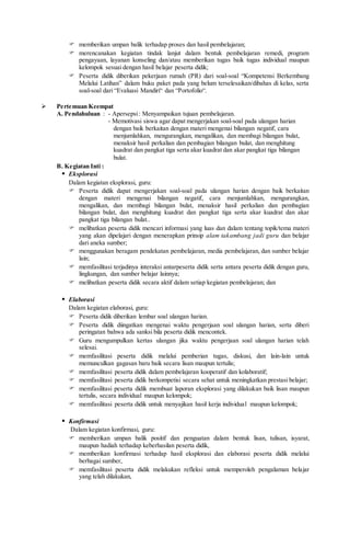  memberikan umpan balik terhadap proses dan hasil pembelajaran;
 merencanakan kegiatan tindak lanjut dalam bentuk pembelajaran remedi, program
pengayaan, layanan konseling dan/atau memberikan tugas baik tugas individual maupun
kelompok sesuai dengan hasil belajar peserta didik;
 Peserta didik diberikan pekerjaan rumah (PR) dari soal-soal “Kompetensi Berkembang
Melalui Latihan” dalam buku paket pada yang belum terselesaikan/dibahas di kelas, serta
soal-soal dari “Evaluasi Mandiri“ dan “Portofolio“.
 Pertemuan Keempat
A. Pendahuluan : - Apersepsi: Menyampaikan tujuan pembelajaran.
- Memotivasi siswa agar dapat mengerjakan soal-soal pada ulangan harian
dengan baik berkaitan dengan materi mengenai bilangan negatif, cara
menjumlahkan, mengurangkan, mengalikan, dan membagi bilangan bulat,
menaksir hasil perkalian dan pembagian bilangan bulat, dan menghitung
kuadrat dan pangkat tiga serta akar kuadrat dan akar pangkat tiga bilangan
bulat.
B. Kegiatan Inti :
 Eksplorasi
Dalam kegiatan eksplorasi, guru:
 Peserta didik dapat mengerjakan soal-soal pada ulangan harian dengan baik berkaitan
dengan materi mengenai bilangan negatif, cara menjumlahkan, mengurangkan,
mengalikan, dan membagi bilangan bulat, menaksir hasil perkalian dan pembagian
bilangan bulat, dan menghitung kuadrat dan pangkat tiga serta akar kuadrat dan akar
pangkat tiga bilangan bulat..
 melibatkan peserta didik mencari informasi yang luas dan dalam tentang topik/tema materi
yang akan dipelajari dengan menerapkan prinsip alam takambang jadi guru dan belajar
dari aneka sumber;
 menggunakan beragam pendekatan pembelajaran, media pembelajaran, dan sumber belajar
lain;
 memfasilitasi terjadinya interaksi antarpeserta didik serta antara peserta didik dengan guru,
lingkungan, dan sumber belajar lainnya;
 melibatkan peserta didik secara aktif dalam setiap kegiatan pembelajaran; dan
 Elaborasi
Dalam kegiatan elaborasi, guru:
 Peserta didik diberikan lembar soal ulangan harian.
 Peserta didik diingatkan mengenai waktu pengerjaan soal ulangan harian, serta diberi
peringatan bahwa ada sanksi bila peserta didik mencontek.
 Guru mengumpulkan kertas ulangan jika waktu pengerjaan soal ulangan harian telah
selesai.
 memfasilitasi peserta didik melalui pemberian tugas, diskusi, dan lain-lain untuk
memunculkan gagasan baru baik secara lisan maupun tertulis;
 memfasilitasi peserta didik dalam pembelajaran kooperatif dan kolaboratif;
 memfasilitasi peserta didik berkompetisi secara sehat untuk meningkatkan prestasi belajar;
 memfasilitasi peserta didik membuat laporan eksplorasi yang dilakukan baik lisan maupun
tertulis, secara individual maupun kelompok;
 memfasilitasi peserta didik untuk menyajikan hasil kerja individual maupun kelompok;
 Konfirmasi
Dalam kegiatan konfirmasi, guru:
 memberikan umpan balik positif dan penguatan dalam bentuk lisan, tulisan, isyarat,
maupun hadiah terhadap keberhasilan peserta didik,
 memberikan konfirmasi terhadap hasil eksplorasi dan elaborasi peserta didik melalui
berbagai sumber,
 memfasilitasi peserta didik melakukan refleksi untuk memperoleh pengalaman belajar
yang telah dilakukan,
 