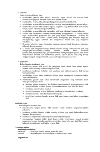  Elaborasi
Dalam kegiatan elaborasi, guru:
 memfasilitasi peserta didik melalui pemberian tugas, diskusi, dan lain-lain untuk
memunculkan gagasan baru baik secara lisan maupun tertulis;
 memfasilitasi peserta didik dalam pembelajaran kooperatif dan kolaboratif;
 memfasilitasi peserta didik berkompetisi secara sehat untuk meningkatkan prestasi belajar;
 memfasilitasi peserta didik membuat laporan eksplorasi yang dilakukan baik lisan maupun
tertulis, secara individual maupun kelompok;
 memfasilitasi peserta didik untuk menyajikan hasil kerja individual maupun kelompok;
 Peserta didik membentuk kelompok masing-masing beranggotakan 3 - 5 orang dengan
tugas mendiskusikan pengertian dua garis yang sejajar, berpotongan , berimpit dan
bersilangan serta sifat-sifatnya. (selama diskusi berlangsung, guru memantau kerja dari
masing-masing anggota kelompok dan mengarahkan peserta didik yang mengalami
kesulitan).
 Beberapa kelompok secara bergantian mempresentasikan hasil diskusinya, sedangkan
kelompok lain menanggapi.
 e. Peserta didik mengerjakan tugas latihan soal-soal tentang kedudukan dua garis yang
terdapat pada buku sumber (karangan …., halaman ….., latihan ….. nomor …). Pada saat
peserta didik mengerjakan tugas, guru memberikan bimbingan kepada peserta didik dalam
menyelesaikan masalah dan memberikan apresiasi kepada peserta didik yang bekerja
sungguh-sungguh atau peserta didik yang sudah dapat menyelesaikan soal.
 Konfirmasi
Dalam kegiatan konfirmasi, guru:
 memberikan umpan balik positif dan penguatan dalam bentuk lisan, tulisan, isyarat,
maupun hadiah terhadap keberhasilan peserta didik,
 memberikan konfirmasi terhadap hasil eksplorasi dan elaborasi peserta didik melalui
berbagai sumber,
 memfasilitasi peserta didik melakukan refleksi untuk memperoleh pengalaman belajar
yang telah dilakukan,
 memfasilitasi peserta didik untuk memperoleh pengalaman yang bermakna dalam
mencapai kompetensi dasar:
 berfungsi sebagai narasumber dan fasilitator dalam menjawab pertanyaan peserta didik
yang menghadapi kesulitan, dengan menggunakan bahasa yang baku dan benar;
 membantu menyelesaikan masalah;
 memberi acuan agar peserta didik dapat melakukan pengecekan hasil eksplorasi;
 memberi informasi untuk bereksplorasi lebih jauh;
 memberikan motivasi kepada peserta didik yang kurang atau belum berpartisipasi
aktif.
Kegiatan Akhir
Dalam kegiatan penutup, guru:
 bersama-sama dengan peserta didik dan/atau sendiri membuat rangkuman/simpulan
pelajaran;
 melakukan penilaian dan/atau refleksi terhadap kegiatan yang sudah dilaksanakan secara
konsisten dan terprogram;
 memberikan umpan balik terhadap proses dan hasil pembelajaran;
 merencanakan kegiatan tindak lanjut dalam bentuk pembelajaran remedi, program
pengayaan, layanan konseling dan/atau memberikan tugas baik tugas individual maupun
kelompok sesuai dengan hasil belajar peserta didik;
Pertemuan Kedua
Kegiatan Pendahuluan
Apersepsi : Mengingat kembali tentang pengertian sudut
Motivasi : Banyak kegiatan sehari-hari yang berkaitan dengan sudut.
Kegiatan Inti
 