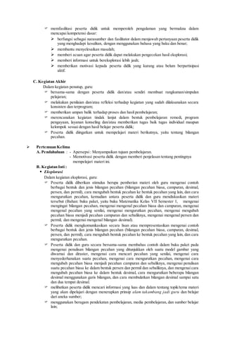  memfasilitasi peserta didik untuk memperoleh pengalaman yang bermakna dalam
mencapai kompetensi dasar:
 berfungsi sebagai narasumber dan fasilitator dalam menjawab pertanyaan peserta didik
yang menghadapi kesulitan, dengan menggunakan bahasa yang baku dan benar;
 membantu menyelesaikan masalah;
 memberi acuan agar peserta didik dapat melakukan pengecekan hasil eksplorasi;
 memberi informasi untuk bereksplorasi lebih jauh;
 memberikan motivasi kepada peserta didik yang kurang atau belum berpartisipasi
aktif.
C. Kegiatan Akhir
Dalam kegiatan penutup, guru:
 bersama-sama dengan peserta didik dan/atau sendiri membuat rangkuman/simpulan
pelajaran;
 melakukan penilaian dan/atau refleksi terhadap kegiatan yang sudah dilaksanakan secara
konsisten dan terprogram;
 memberikan umpan balik terhadap proses dan hasil pembelajaran;
 merencanakan kegiatan tindak lanjut dalam bentuk pembelajaran remedi, program
pengayaan, layanan konseling dan/atau memberikan tugas baik tugas individual maupun
kelompok sesuai dengan hasil belajar peserta didik;
 Peserta didik diingatkan untuk mempelajari materi berikutnya, yaitu tentang bilangan
pecahan.
 Pertemuan Kelima
A. Pendahuluan : - Apersepsi: Menyampaikan tujuan pembelajaran.
- Memotivasi peserta didik dengan memberi penjelasan tentang pentingnya
mempelajari materi ini.
B. Kegiatan Inti :
 Eksplorasi
Dalam kegiatan eksplorasi, guru:
 Peserta didik diberikan stimulus berupa pemberian materi oleh guru mengenai contoh
berbagai bentuk dan jenis bilangan pecahan (bilangan pecahan biasa, campuran, desimal,
persen, dan permil), cara mengubah bentuk pecahan ke bentuk pecahan yang lain, dan cara
mengurutkan pecahan, kemudian antara peserta didik dan guru mendiskusikan materi
tersebut (Bahan: buku paket, yaitu buku Matematika Kelas VII Semester 1, mengenai
mengingat bilangan pecahan, mengenai mengenal pecahan biasa dan campuran, mengenai
mengenal pecahan yang senilai, mengenai mengurutkan pecahan, mengenai mengubah
pecahan biasa menjadi pecahan campuran dan sebaliknya, mengenai mengenal persen dan
permil, dan mengenai mengenal bilangan desimal).
 Peserta didik mengkomunikasikan secara lisan atau mempresentasikan mengenai contoh
berbagai bentuk dan jenis bilangan pecahan (bilangan pecahan biasa, campuran, desimal,
persen, dan permil), cara mengubah bentuk pecahan ke bentuk pecahan yang lain, dan cara
mengurutkan pecahan.
 Peserta didik dan guru secara bersama-sama membahas contoh dalam buku paket pada
mengenai penulisan bilangan pecahan yang ditunjukkan oleh suatu model gambar yang
diwarnai dan diraster, mengenai cara mencari pecahan yang senilai, mengenai cara
menyederhanakan suatu pecahan, mengenai cara mengurutkan pecahan, mengenai cara
mengubah pecahan biasa menjadi pecahan campuran dan sebaliknya, mengenai penulisan
suatu pecahan biasa ke dalam bentuk persen dan permil dan sebaliknya, dan mengenai cara
mengubah pecahan biasa ke dalam bentuk desimal, cara mengurutkan beberapa bilangan
desimal menggunakan garis bilangan, dan cara membulatkan bilangan desimal sampai satu
dan dua tempat desimal.
 melibatkan peserta didik mencari informasi yang luas dan dalam tentang topik/tema materi
yang akan dipelajari dengan menerapkan prinsip alam takambang jadi guru dan belajar
dari aneka sumber;
 menggunakan beragam pendekatan pembelajaran, media pembelajaran, dan sumber belajar
lain;
 