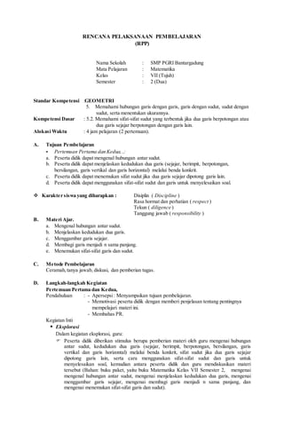 RENCANA PELAKSANAAN PEMBELAJARAN
(RPP)
Nama Sekolah : SMP PGRI Bantargadung
Mata Pelajaran : Matematika
Kelas : VII (Tujuh)
Semester : 2 (Dua)
Standar Kompetensi :GEOMETRI
5. Memahami hubungan garis dengan garis, garis dengan sudut, sudut dengan
sudut, serta menentukan ukurannya.
Kompetensi Dasar : 5.2. Memahami sifat-sifat sudut yang terbentuk jika dua garis berpotongan atau
dua garis sejajar berpotongan dengan garis lain.
Alokasi Waktu : 4 jam pelajaran (2 pertemuan).
A. Tujuan Pembelajaran
- Pertemuan Pertama dan Kedua, ,:
a. Peserta didik dapat mengenal hubungan antar sudut.
b. Peserta didik dapat menjelaskan kedudukan dua garis (sejajar, berimpit, berpotongan,
bersilangan, garis vertikal dan garis horizontal) melalui benda konkrit.
c. Peserta didik dapat menemukan sifat sudut jika dua garis sejajar dipotong garis lain.
d. Peserta didik dapat menggunakan sifat-sifat sudut dan garis untuk menyelesaikan soal.
 Karakter siswa yang diharapkan : Disiplin ( Discipline )
Rasa hormat dan perhatian ( respect )
Tekun ( diligence )
Tanggung jawab ( responsibility )
B. Materi Ajar.
a. Mengenal hubungan antar sudut.
b. Menjelaskan kedudukan dua garis.
c. Menggambar garis sejajar.
d. Membagi garis menjadi n sama panjang.
e. Menemukan sifat-sifat garis dan sudut.
C. Metode Pembelajaran
Ceramah,tanya jawab, diskusi, dan pemberian tugas.
D. Langkah-langkah Kegiatan
Pertemuan Pertama dan Kedua,
Pendahuluan : - Apersepsi: Menyampaikan tujuan pembelajaran.
- Memotivasi peserta didik dengan memberi penjelasan tentang pentingnya
mempelajari materi ini.
- Membahas PR.
Kegiatan Inti
 Eksplorasi
Dalam kegiatan eksplorasi, guru:
 Peserta didik diberikan stimulus berupa pemberian materi oleh guru mengenai hubungan
antar sudut, kedudukan dua garis (sejajar, berimpit, berpotongan, bersilangan, garis
vertikal dan garis horizontal) melalui benda konkrit, sifat sudut jika dua garis sejajar
dipotong garis lain, serta cara menggunakan sifat-sifat sudut dan garis untuk
menyelesaikan soal, kemudian antara peserta didik dan guru mendiskusikan materi
tersebut (Bahan: buku paket, yaitu buku Matematika Kelas VII Semester 2, mengenai
mengenal hubungan antar sudut, mengenai menjelaskan kedudukan dua garis, mengenai
menggambar garis sejajar, mengenai membagi garis menjadi n sama panjang, dan
mengenai menemukan sifat-sifat garis dan sudut).
 