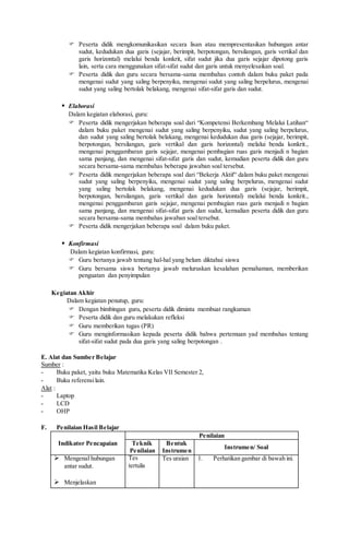  Peserta didik mengkomunikasikan secara lisan atau mempresentasikan hubungan antar
sudut, kedudukan dua garis (sejajar, berimpit, berpotongan, bersilangan, garis vertikal dan
garis horizontal) melalui benda konkrit, sifat sudut jika dua garis sejajar dipotong garis
lain, serta cara menggunakan sifat-sifat sudut dan garis untuk menyelesaikan soal.
 Peserta didik dan guru secara bersama-sama membahas contoh dalam buku paket pada
mengenai sudut yang saling berpenyiku, mengenai sudut yang saling berpelurus, mengenai
sudut yang saling bertolak belakang, mengenai sifat-sifat garis dan sudut.
 Elaborasi
Dalam kegiatan elaborasi, guru:
 Peserta didik mengerjakan beberapa soal dari “Kompetensi Berkembang Melalui Latihan“
dalam buku paket mengenai sudut yang saling berpenyiku, sudut yang saling berpelurus,
dan sudut yang saling bertolak belakang, mengenai kedudukan dua garis (sejajar, berimpit,
berpotongan, bersilangan, garis vertikal dan garis horizontal) melalui benda konkrit.,
mengenai penggambaran garis sejajar, mengenai pembagian ruas garis menjadi n bagian
sama panjang, dan mengenai sifat-sifat garis dan sudut, kemudian peserta didik dan guru
secara bersama-sama membahas beberapa jawaban soal tersebut.
 Peserta didik mengerjakan beberapa soal dari “Bekerja Aktif“ dalam buku paket mengenai
sudut yang saling berpenyiku, mengenai sudut yang saling berpelurus, mengenai sudut
yang saling bertolak belakang, mengenai kedudukan dua garis (sejajar, berimpit,
berpotongan, bersilangan, garis vertikal dan garis horizontal) melalui benda konkrit.,
mengenai penggambaran garis sejajar, mengenai pembagian ruas garis menjadi n bagian
sama panjang, dan mengenai sifat-sifat garis dan sudut, kemudian peserta didik dan guru
secara bersama-sama membahas jawaban soal tersebut.
 Peserta didik mengerjakan beberapa soal dalam buku paket.
 Konfirmasi
Dalam kegiatan konfirmasi, guru:
 Guru bertanya jawab tentang hal-hal yang belum diktahui siswa
 Guru bersama siswa bertanya jawab meluruskan kesalahan pemahaman, memberikan
penguatan dan penyimpulan
Kegiatan Akhir
Dalam kegiatan penutup, guru:
 Dengan bimbingan guru, peserta didik diminta membuat rangkuman
 Peserta didik dan guru melakukan refleksi
 Guru memberikan tugas (PR)
 Guru menginformasikan kepada peserta didik bahwa pertemuan yad membahas tentang
sifat-sifat sudut pada dua garis yang saling berpotongan .
E. Alat dan Sumber Belajar
Sumber :
- Buku paket, yaitu buku Matematika Kelas VII Semester 2,
- Buku referensilain.
Alat :
- Laptop
- LCD
- OHP
F. Penilaian Hasil Belajar
Indikator Pencapaian
Penilaian
Teknik
Penilaian
Bentuk
Instrumen
Instrumen/ Soal
 Mengenal hubungan
antar sudut.
 Menjelaskan
Tes
tertulis
Tes uraian 1. Perhatikan gambar di bawah ini.
 