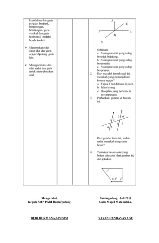kedudukan dua garis
(sejajar, berimpit,
berpotongan,
bersilangan, garis
vertikal dan garis
horizontal) melalui
benda konkrit.
 Menemukan sifat
sudut jika dua garis
sejajar dipotong garis
lain.
 Menggunakan sifat-
sifat sudut dan garis
untuk menyelesaikan
soal
J
K
P L
M
N
Sebutkan:
a. Pasangan sudut yang saling
bertolak belakang.
b. Pasangan sudut yang saling
berpenyiku.
c. Pasangan sudut yang saling
berpelurus.
2. Dari masalah kontekstual ini,
manakah yang menunjukkan
konsep sejajar?
a. Tapak 2 ban delman di pasir.
b. Jalan layang.
c. Dua jalan yang bertemu di
persimpangan.
3. Perhatikan gambar di bawah
ini.
5 6
1 2
8 7
4 3
Dari gambar tersebut, sudut-
sudut manakah yang sama
besar?
4. Tentukan besar sudut yang
belum diketahui dari gambar ini,
dan jelaskan.
0
x
0
134 0
y
Mengetahui,
Kepala SMP PGRI Bantargadung
DEDI RUKMANA,S.Pd.MM
Bantargadung, Juli 2011
Guru Mapel Matematika.
YAYAN HENDAYANA,SE
 