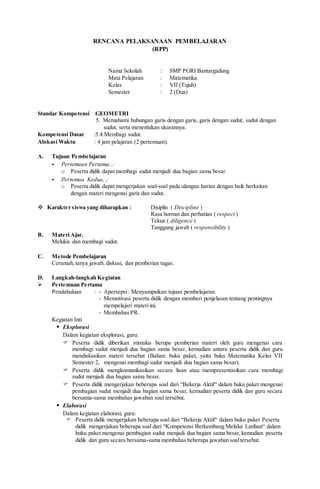 RENCANA PELAKSANAAN PEMBELAJARAN
(RPP)
Nama Sekolah : SMP PGRI Bantargadung
Mata Pelajaran : Matematika
Kelas : VII (Tujuh)
Semester : 2 (Dua)
Standar Kompetensi :GEOMETRI
5. Memahami hubungan garis dengan garis, garis dengan sudut, sudut dengan
sudut, serta menentukan ukurannya.
Kompetensi Dasar :5.4.Membagi sudut.
Alokasi Waktu : 4 jam pelajaran (2 pertemuan).
A. Tujuan Pembelajaran
- Pertemuan Pertama, ,:
o Peserta didik dapat membagi sudut menjadi dua bagian sama besar.
- Pertemua Kedua, ,:
o Peserta didik dapat mengerjakan soal-soal pada ulangan harian dengan baik berkaitan
dengan materi mengenai garis dan sudut.
 Karakter siswa yang diharapkan : Disiplin ( Discipline )
Rasa hormat dan perhatian ( respect )
Tekun ( diligence )
Tanggung jawab ( responsibility )
B. Materi Ajar.
Melukis dan membagi sudut.
C. Metode Pembelajaran
Ceramah,tanya jawab, diskusi, dan pemberian tugas.
D. Langkah-langkah Kegiatan
 Pertemuan Pertama
Pendahuluan : - Apersepsi: Menyampaikan tujuan pembelajaran.
- Memotivasi peserta didik dengan memberi penjelasan tentang pentingnya
mempelajari materi ini.
- Membahas PR.
Kegiatan Inti
 Eksplorasi
Dalam kegiatan eksplorasi, guru:
 Peserta didik diberikan stimulus berupa pemberian materi oleh guru mengenai cara
membagi sudut menjadi dua bagian sama besar, kemudian antara peserta didik dan guru
mendiskusikan materi tersebut (Bahan: buku paket, yaitu buku Matematika Kelas VII
Semester 2, mengenai membagi sudut menjadi dua bagian sama besar).
 Peserta didik mengkomunikasikan secara lisan atau mempresentasikan cara membagi
sudut menjadi dua bagian sama besar.
 Peserta didik mengerjakan beberapa soal dari “Bekerja Aktif“ dalam buku paket mengenai
pembagian sudut menjadi dua bagian sama besar, kemudian peserta didik dan guru secara
bersama-sama membahas jawaban soal tersebut.
 Elaborasi
Dalam kegiatan elaborasi, guru:
 Peserta didik mengerjakan beberapa soal dari “Bekerja Aktif“ dalam buku paket Peserta
didik mengerjakan beberapa soal dari “Kompetensi Berkembang Melalui Latihan“ dalam
buku paket mengenai pembagian sudut menjadi dua bagian sama besar,kemudian peserta
didik dan guru secara bersama-sama membahas beberapa jawaban soaltersebut.
 