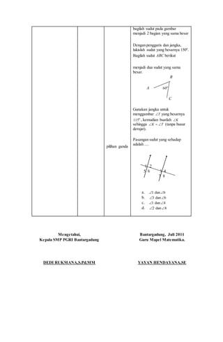 pilihan ganda
bagilah sudut pada gambar
menjadi 2 bagian yang sama besar
Dengan penggaris dan jangka,
lukislah sudut yang besarnya 1500
.
Bagilah sudut ABC berikut
menjadi dua sudut yang sama
besar.
B
A o
60
C
Gunakan jangka untuk
menggambar T yang besarnya
o
115 , kemudian buatlah K
sehingga TK  (tanpa busur
derajat).
Pasangan sudut yang sehadap
adalah ....
1 2
5 6 3 4
7 8
a. 6dan1 
b. 6dan3 
c. 4dan1 
d. 4dan2 
Mengetahui,
Kepala SMP PGRI Bantargadung
DEDI RUKMANA,S.Pd.MM
Bantargadung, Juli 2011
Guru Mapel Matematika.
YAYAN HENDAYANA,SE
 