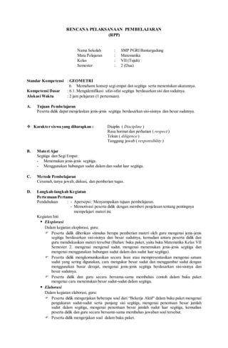 RENCANA PELAKSANAAN PEMBELAJARAN
(RPP)
Nama Sekolah : SMP PGRI Bantargadung
Mata Pelajaran : Matematika
Kelas : VII (Tujuh)
Semester : 2 (Dua)
Standar Kompetensi : GEOMETRI
6. Memahami konsep segi empat dan segitiga serta menentukan ukurannya.
Kompetensi Dasar : 6.1. Mengidentifikasi sifat-sifat segitiga berdasarkan sisi dan sudutnya.
Alokasi Waktu : 2 jam pelajaran (1 pertemuan).
A. Tujuan Pembelajaran
Peserta didik dapat menjelaskan jenis-jenis segitiga berdasarkan sisi-sisinya dan besar sudutnya.
 Karakter siswa yang diharapkan : Disiplin ( Discipline )
Rasa hormat dan perhatian ( respect )
Tekun ( diligence )
Tanggung jawab ( responsibility )
B. Materi Ajar
Segitiga dan Segi Empat:
- Menemukan jenis-jenis segitiga.
- Menggunakan hubungan sudut dalam dan sudut luar segitiga.
C. Metode Pembelajaran
Ceramah,tanya jawab, diskusi, dan pemberian tugas.
D. Langkah-langkah Kegiatan
Pertemuan Pertama
Pendahuluan : - Apersepsi: Menyampaikan tujuan pembelajaran.
- Memotivasi peserta didik dengan memberi penjelasan tentang pentingnya
mempelajari materi ini.
Kegiatan Inti
 Eksplorasi
Dalam kegiatan eksplorasi, guru:
 Peserta didik diberikan stimulus berupa pemberian materi oleh guru mengenai jenis-jenis
segitiga berdasarkan sisi-sisinya dan besar sudutnya, kemudian antara peserta didik dan
guru mendiskusikan materi tersebut (Bahan: buku paket, yaitu buku Matematika Kelas VII
Semester 2. mengenai mengenal sudut, mengenai menemukan jenis-jenis segitiga dan
mengenai menggunakan hubungan sudut dalam dan sudut luar segitiga).
 Peserta didik mengkomunikasikan secara lisan atau mempresentasikan mengenai satuan
sudut yang sering digunakan, cara mengukur besar sudut dan menggambar sudut dengan
menggunakan busur derajat, mengenai jenis-jenis segitiga berdasarkan sisi-sisinya dan
besar sudutnya.
 Peserta didik dan guru secara bersama-sama membahas contoh dalam buku paket
mengenai cara menentukan besar sudut-sudut dalam segitiga.
 Elaborasi
Dalam kegiatan elaborasi, guru:
 Peserta didik mengerjakan beberapa soal dari “Bekerja Aktif“ dalam buku paket mengenai
pengukuran sudut-sudut serta panjang sisi segitiga, mengenai penentuan besar jumlah
sudut dalam segitiga, mengenai penentuan besar jumlah sudut luar segitiga, kemudian
peserta didik dan guru secara bersama-sama membahas jawaban soal tersebut.
 Peserta didik mengerjakan soal dalam buku paket.
 