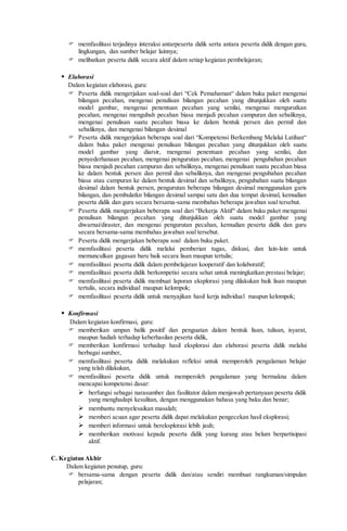 memfasilitasi terjadinya interaksi antarpeserta didik serta antara peserta didik dengan guru,
lingkungan, dan sumber belajar lainnya;
 melibatkan peserta didik secara aktif dalam setiap kegiatan pembelajaran;
 Elaborasi
Dalam kegiatan elaborasi, guru:
 Peserta didik mengerjakan soal-soal dari “Cek Pemahaman“ dalam buku paket mengenai
bilangan pecahan, mengenai penulisan bilangan pecahan yang ditunjukkan oleh suatu
model gambar, mengenai penentuan pecahan yang senilai, mengenai mengurutkan
pecahan, mengenai mengubah pecahan biasa menjadi pecahan campuran dan sebaliknya,
mengenai penulisan suatu pecahan biasa ke dalam bentuk persen dan permil dan
sebaliknya, dan mengenai bilangan desimal
 Peserta didik mengerjakan beberapa soal dari “Kompetensi Berkembang Melalui Latihan“
dalam buku paket mengenai penulisan bilangan pecahan yang ditunjukkan oleh suatu
model gambar yang diarsir, mengenai penentuan pecahan yang senilai, dan
penyederhanaan pecahan, mengenai pengurutan pecahan, mengenai pengubahan pecahan
biasa menjadi pecahan campuran dan sebaliknya, mengenai penulisan suatu pecahan biasa
ke dalam bentuk persen dan permil dan sebaliknya, dan mengenai pengubahan pecahan
biasa atau campuran ke dalam bentuk desimal dan sebaliknya, pengubahan suatu bilangan
desimal dalam bentuk persen, pengurutan beberapa bilangan desimal menggunakan garis
bilangan, dan pembulatkn bilangan desimal sampai satu dan dua tempat desimal, kemudian
peserta didik dan guru secara bersama-sama membahas beberapa jawaban soal tersebut.
 Peserta didik mengerjakan beberapa soal dari “Bekerja Aktif“ dalam buku paket mengenai
penulisan bilangan pecahan yang ditunjukkan oleh suatu model gambar yang
diwarnai/diraster, dan mengenai pengurutan pecahan, kemudian peserta didik dan guru
secara bersama-sama membahas jawaban soal tersebut.
 Peserta didik mengerjakan beberapa soal dalam buku paket.
 memfasilitasi peserta didik melalui pemberian tugas, diskusi, dan lain-lain untuk
memunculkan gagasan baru baik secara lisan maupun tertulis;
 memfasilitasi peserta didik dalam pembelajaran kooperatif dan kolaboratif;
 memfasilitasi peserta didik berkompetisi secara sehat untuk meningkatkan prestasi belajar;
 memfasilitasi peserta didik membuat laporan eksplorasi yang dilakukan baik lisan maupun
tertulis, secara individual maupun kelompok;
 memfasilitasi peserta didik untuk menyajikan hasil kerja individual maupun kelompok;
 Konfirmasi
Dalam kegiatan konfirmasi, guru:
 memberikan umpan balik positif dan penguatan dalam bentuk lisan, tulisan, isyarat,
maupun hadiah terhadap keberhasilan peserta didik,
 memberikan konfirmasi terhadap hasil eksplorasi dan elaborasi peserta didik melalui
berbagai sumber,
 memfasilitasi peserta didik melakukan refleksi untuk memperoleh pengalaman belajar
yang telah dilakukan,
 memfasilitasi peserta didik untuk memperoleh pengalaman yang bermakna dalam
mencapai kompetensi dasar:
 berfungsi sebagai narasumber dan fasilitator dalam menjawab pertanyaan peserta didik
yang menghadapi kesulitan, dengan menggunakan bahasa yang baku dan benar;
 membantu menyelesaikan masalah;
 memberi acuan agar peserta didik dapat melakukan pengecekan hasil eksplorasi;
 memberi informasi untuk bereksplorasi lebih jauh;
 memberikan motivasi kepada peserta didik yang kurang atau belum berpartisipasi
aktif.
C. Kegiatan Akhir
Dalam kegiatan penutup, guru:
 bersama-sama dengan peserta didik dan/atau sendiri membuat rangkuman/simpulan
pelajaran;
 