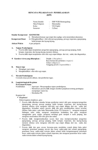 RENCANA PELAKSANAAN PEMBELAJARAN
(RPP)
Nama Sekolah : SMP PGRI Bantargadung
Mata Pelajaran : Matematika
Kelas : VII (Tujuh)
Semester : 2 (Dua)
Standar Kompetensi :GEOMETRI
6. Memahami konsep segi empat dan segitiga serta menentukan ukurannya.
Kompetensi Dasar :6.2.Mengidentifikasi sifat-sifat persegi panjang, persegi, trapesium, jajargenjang,
belah ketupat dan layang-layang.
Alokasi Waktu :4 jam pelajaran.
A. Tujuan Pembelajaran
a. Peserta didik dapat menjelaskan pengertian jajargenjang, persegi, persegi panjang, belah
ketupat, trapesium, dan layang-layang menurut sifatnya.
b. Peserta didik dapat menjelaskan sifat-sifat segi empat ditinjau dari sisi, sudut, dan diagonalnya.
 Karakter siswa yang diharapkan : Disiplin ( Discipline )
Rasa hormat dan perhatian ( respect )
Tekun ( diligence )
Tanggung jawab ( responsibility )
B. Materi Ajar
a. Mengingat segi empat.
b. Mengidentifikasi sifat-sifat segi empat.
C. Metode Pembelajaran
Ceramah,tanya jawab, diskusi, dan pemberian tugas.
D. Langkah-langkah Kegiatan
Pertemuan Pertama
Pendahuluan : - Apersepsi: Menyampaikan tujuan pembelajaran.
- Memotivasi peserta didik dengan memberi penjelasan tentang pentingnya
mempelajari materi ini.
- Membahas PR.
Kegiatan Inti
 Eksplorasi
Dalam kegiatan eksplorasi, guru:
 Peserta didik diberikan stimulus berupa pemberian materi oleh guru mengenai pengertian
jajargenjang, persegi, persegi panjang, belah ketupat, trapesium, dan layang-layang
menurut sifatnya serta mengenai sifat-sifat segi empat ditinjau dari sisi, sudut, dan
diagonalnya, kemudian antara peserta didik dan guru mendiskusikan materi tersebut
(Bahan: buku paket, yaitu buku Matematika Kelas VII Semester 2, mengenai mengenal
hubungan antar sudut, mengenai menjelaskan kedudukan dua garis, mengenai
menggambar garis sejajar, mengenai membagi garis menjadi n sama panjang, dan
mengenai menemukan sifat-sifat garis dan sudut).
 Peserta didik mengkomunikasikan secara lisan atau mempresentasikan pengertian
jajargenjang, persegi, persegi panjang, belah ketupat, trapesium, dan layang-layang
menurut sifatnya serta mengenai sifat-sifat segi empat ditinjau dari sisi, sudut, dan
diagonalnya.
 Peserta didik dan guru secara bersama-sama membahas contoh dalam buku paket
mengenai penentuan panjang sisi-sisi dan besar sudut-sudut dari sebuah jajargenjang,
penentuan besar sudut-sudut tertentu dalam sebuah belah ketupatmengenai penentuan
besar sudut-sudut tertentu dalam sebuah trapesium, dan mengenai penentuan besar sudut-
sudut tertentu dalam sebuah layang-layang.
 