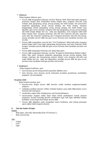  Elaborasi
Dalam kegiatan elaborasi, guru:
 Peserta didik mengerjakan beberapa soal dari “Bekerja Aktif“ dalam buku paket mengenai
penamaan bangun datar berdasarkan bentuk bangun datar, pengisian sifat-sifat yang
terdapat pada jajargenjang, peregi, persegi panjang, dan belah ketupat, dan penyusunan
pengertian jajargenjang, peregi, persegi panjang, dan belah ketupat, mengenai
pengguntingan bentuk jajargenjang, peregi, persegi panjang, dan belah ketupat yang
digambar pada kertas berpetak, mengenai sifat-sifat jajargenjang, persegi, persegi panjang
dan belah ketupat ditinjau dari sisi, sudut, dan diagonalnya, serta mengenai sudut-sudut
dalam bangun datar, mengenai penentuan sifat-sifat dari trapesium siku-siku, trapesium
sama kaki, dan trapesium sembarang, dan 0 mengenai penentuan sifat-sifat dari layang-
layang, kemudian peserta didik dan guru secara bersama-sama membahas jawaban soal
tersebut.
 Peserta didik mengerjakan soal-soal dari “Cek Pemahaman“ dalam buku paket mengenai
bentuk bangun datar (segi empat, jajargenjang, layang-layang, segi enam, trapesium, belah
ketupat), kemudian peserta didik dan guru secara bersama-sama membahas jawaban soal
tersebut.
 Peserta didik mengerjakan beberapa soal dalam buku paket.
 Peserta didik mengerjakan beberapa soal dari “Kompetensi Berkembang Melalui Latihan“
dalam buku paket mengenai pengertian jajargenjang, persegi, persegi panjang, belah
ketupat, trapesium, dan layang-layang menurut sifatnya serta mengenai sifat-sifat segi
empat ditinjau dari sisi, sudut, dan diagonalnya, kemudian peserta didik dan guru secara
bersama-sama membahas beberapa jawaban soal tersebut.
 Konfirmasi
Dalam kegiatan konfirmasi, guru:
 Guru bertanya jawab tentang hal-hal yang belum diktahui siswa
 Guru bersama siswa bertanya jawab meluruskan kesalahan pemahaman, memberikan
penguatan dan penyimpulan
Kegiatan Akhir
Dalam kegiatan penutup, guru:
 bersama-sama dengan peserta didik dan/atau sendiri membuat rangkuman/simpulan
pelajaran;
 melakukan penilaian dan/atau refleksi terhadap kegiatan yang sudah dilaksanakan secara
konsisten dan terprogram;
 memberikan umpan balik terhadap proses dan hasil pembelajaran;
 merencanakan kegiatan tindak lanjut dalam bentuk pembelajaran remedi, program
pengayaan, layanan konseling dan/atau memberikan tugas baik tugas individual maupun
kelompok sesuai dengan hasil belajar peserta didik;
 Peserta didik diingatkan untuk mempelajari materi berikutnya, yaitu tentang penerapan
oprasi aljabar dalam kegiatan ekonomi.
E. Alat dan Sumber Belajar.
Sumber :
- Buku paket, yaitu buku Matematika Kelas VII Semester 2,
- Buku referensilain.
Alat :
- Laptop
- LCD
- OHP
 