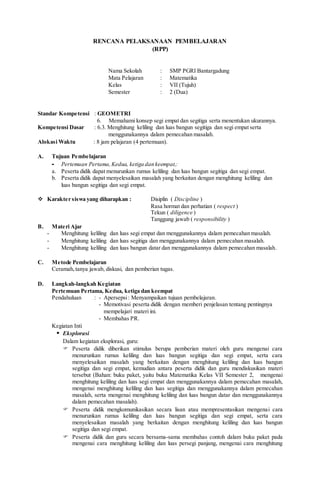 RENCANA PELAKSANAAN PEMBELAJARAN
(RPP)
Nama Sekolah : SMP PGRI Bantargadung
Mata Pelajaran : Matematika
Kelas : VII (Tujuh)
Semester : 2 (Dua)
Standar Kompetensi : GEOMETRI
6. Memahami konsep segi empat dan segitiga serta menentukan ukurannya.
Kompetensi Dasar : 6.3. Menghitung keliling dan luas bangun segitiga dan segi empat serta
menggunakannya dalam pemecahan masalah.
Alokasi Waktu : 8 jam pelajaran (4 pertemuan).
A. Tujuan Pembelajaran
- Pertemuan Pertama,Kedua, ketiga dan keempat,:
a. Peserta didik dapat menurunkan rumus keliling dan luas bangun segitiga dan segi empat.
b. Peserta didik dapat menyelesaikan masalah yang berkaitan dengan menghitung keliling dan
luas bangun segitiga dan segi empat.
 Karakter siswa yang diharapkan : Disiplin ( Discipline )
Rasa hormat dan perhatian ( respect )
Tekun ( diligence )
Tanggung jawab ( responsibility )
B. Materi Ajar
- Menghitung keliling dan luas segi empat dan menggunakannya dalam pemecahan masalah.
- Menghitung keliling dan luas segitiga dan menggunakannya dalam pemecahan masalah.
- Menghitung keliling dan luas bangun datar dan menggunakannya dalam pemecahan masalah.
C. Metode Pembelajaran
Ceramah,tanya jawab, diskusi, dan pemberian tugas.
D. Langkah-langkah Kegiatan
Pertemuan Pertama, Kedua, ketiga dan keempat
Pendahuluan : - Apersepsi: Menyampaikan tujuan pembelajaran.
- Memotivasi peserta didik dengan memberi penjelasan tentang pentingnya
mempelajari materi ini.
- Membahas PR.
Kegiatan Inti
 Eksplorasi
Dalam kegiatan eksplorasi, guru:
 Peserta didik diberikan stimulus berupa pemberian materi oleh guru mengenai cara
menurunkan rumus keliling dan luas bangun segitiga dan segi empat, serta cara
menyelesaikan masalah yang berkaitan dengan menghitung keliling dan luas bangun
segitiga dan segi empat, kemudian antara peserta didik dan guru mendiskusikan materi
tersebut (Bahan: buku paket, yaitu buku Matematika Kelas VII Semester 2, mengenai
menghitung keliling dan luas segi empat dan menggunakannya dalam pemecahan masalah,
mengenai menghitung keliling dan luas segitiga dan menggunakannya dalam pemecahan
masalah, serta mengenai menghitung keliling dan luas bangun datar dan menggunakannya
dalam pemecahan masalah).
 Peserta didik mengkomunikasikan secara lisan atau mempresentasikan mengenai cara
menurunkan rumus keliling dan luas bangun segitiga dan segi empat, serta cara
menyelesaikan masalah yang berkaitan dengan menghitung keliling dan luas bangun
segitiga dan segi empat.
 Peserta didik dan guru secara bersama-sama membahas contoh dalam buku paket pada
mengenai cara menghitung keliling dan luas persegi panjang, mengenai cara menghitung
 