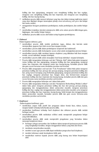 keliling dan luas jajargenjang, mengenai cara menghitung keliling dan luas segitiga,
mengenai cara menghitung keliling dan luas trapesium, dan mengenai cara menghitung
keliling dan luas layang-layang.
 melibatkan peserta didik mencari informasi yang luas dan dalam tentang topik/tema materi
yang akan dipelajari dengan menerapkan prinsip alam takambang jadi guru dan belajar
dari aneka sumber;
 menggunakan beragam pendekatan pembelajaran, media pembelajaran, dan sumber belajar
lain;
 memfasilitasi terjadinya interaksi antarpeserta didik serta antara peserta didik dengan guru,
lingkungan, dan sumber belajar lainnya;
 melibatkan peserta didik secara aktif dalam setiap kegiatan pembelajaran;
 Elaborasi
Dalam kegiatan elaborasi, guru:
 memfasilitasi peserta didik melalui pemberian tugas, diskusi, dan lain-lain untuk
memunculkan gagasan baru baik secara lisan maupun tertulis;
 memfasilitasi peserta didik dalam pembelajaran kooperatif dan kolaboratif;
 memfasilitasi peserta didik berkompetisi secara sehat untuk meningkatkan prestasi belajar;
 memfasilitasi peserta didik membuat laporan eksplorasi yang dilakukan baik lisan maupun
tertulis, secara individual maupun kelompok;
 memfasilitasi peserta didik untuk menyajikan hasil kerja individual maupun kelompok;
 Peserta didik mengerjakan beberapa soal dari “Bekerja Aktif“ dalam buku paket mengenai
rumus keliling dan luas jajargenjang, mengenai keliling dan luas jajargenjang, mengenai
rumus luas trapesium, dan mengenai rumus luas layang-layang, kemudian peserta didik
dan guru secara bersama-sama membahas jawaban soal tersebut.
 Peserta didik mengerjakan soal-soal dari “Cek Pemahaman“ dalam buku paket mengenai
penentuan keliling dan luas persegi dan persegi panjang, mengenai penentuan keliling dan
luas jaring kawat keranjang yang berbentuk jajargenjang, mengenai penentuan keliling dan
luas segitiga, mengenai penentuan luas bangun datar, dan berturut-turut mengenai
penentuan keliling dan luas trapesium dan layang-layang, kemudian peserta didik dan guru
secara bersama-sama membahas jawaban soal tersebut.
 Peserta didik mengerjakan beberapa soal dalam buku paket.
 Peserta didik mengerjakan beberapa soal dari “Kompetensi Berkembang Melalui Latihan“
dalam buku paket mengenai penentuan keliling dan luas dari persegi, persegi panjang,
jajargenjang dan menggunakannya dalam pemecahan masalah, mengenai penentuan
keliling dan luas segitiga dan menggunakannya dalam pemecahan masalah, serta mengenai
penentuan keliling dan luas trapesium, layang-layang, belah ketupat dan menggunakannya
dalam pemecahan masalah, kemudian peserta didik dan guru secara bersama-sama
membahas jawaban soal tersebut.
 Konfirmasi
Dalam kegiatan konfirmasi, guru:
 memberikan umpan balik positif dan penguatan dalam bentuk lisan, tulisan, isyarat,
maupun hadiah terhadap keberhasilan peserta didik,
 memberikan konfirmasi terhadap hasil eksplorasi dan elaborasi peserta didik melalui
berbagai sumber,
 memfasilitasi peserta didik melakukan refleksi untuk memperoleh pengalaman belajar
yang telah dilakukan,
 memfasilitasi peserta didik untuk memperoleh pengalaman yang bermakna dalam
mencapai kompetensi dasar:
 berfungsi sebagai narasumber dan fasilitator dalam menjawab pertanyaan peserta didik
yang menghadapi kesulitan, dengan menggunakan bahasa yang baku dan benar;
 membantu menyelesaikan masalah;
 memberi acuan agar peserta didik dapat melakukan pengecekan hasil eksplorasi;
 memberi informasi untuk bereksplorasi lebih jauh;
 memberikan motivasi kepada peserta didik yang kurang atau belum berpartisipasi
aktif.
 