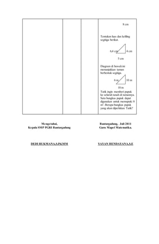 8 cm
Tentukan luas dan keliling
segitiga berikut.
6,4 cm 4 cm
5 cm
Diagram di bawah ini
menunjukkan taman
berbentuk segitiga.
6 m 10 m
10 m
Tutik ingin memberi pupuk
ke seluruh tanah di tamannya.
Satu bungkus pupuk dapat
digunakan untuk memupuki 8
m2
. Berapa bungkus pupuk
yang akan diperlukan Tutik?
Mengetahui,
Kepala SMP PGRI Bantargadung
DEDI RUKMANA,S.Pd,MM
Bantargadung, Juli 2011
Guru Mapel Matematika.
YAYAN HENDAYANA,S.E
 