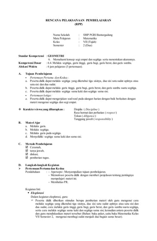 RENCANA PELAKSANAAN PEMBELAJARAN
(RPP)
Nama Sekolah : SMP PGRI Bantargadung
Mata Pelajaran : Matematika
Kelas : VII (Tujuh)
Semester : 2 (Dua)
Standar Kompetensi : GEOMETRI
6. Memahami konsep segi empat dan segitiga serta menentukan ukurannya.
Kompetensi Dasar : 6.4. Melukis segitiga, garis tinggi, garis bagi, garis berat, dan garis sumbu.
Alokasi Waktu : 6 jam pelajaran (3 pertemuan).
A. Tujuan Pembelajaran
- Pertemuan Pertama dan Kedua :
a. Peserta didik dapat melukis segitiga yang diketahui tiga sisinya, dua sisi satu sudut apitnya atau
satu sisi dan dua sudut.
b. Peserta didik dapat melukis garis tinggi, garis bagi, garis berat, dan garis sumbu suatu segitiga.
c. Peserta didik dapat melukis segitiga sama kaki dan segitiga sama sisi.
- Pertemuan ketiga :
a. Peserta didik dapat mengerjakan soal-soal pada ulangan harian dengan baik berkaitan dengan
materi mengenai segitiga dan segi empat.
 Karakter siswa yang diharapkan : Disiplin ( Discipline )
Rasa hormat dan perhatian ( respect )
Tekun ( diligence )
Tanggung jawab ( responsibility )
B. Materi Ajar
a. Melukis garis.
b. Melukis segitiga.
c. Melukis garis pada segitiga.
d. Menyelidiki segitiga sama kaki dan sama sisi.
C. Metode Pembelajaran
 Ceramah,
 tanya jawab,
 diskusi,
 pemberian tugas.
D. Langkah-langkah Kegiatan
 Pertemuan Pertama dan Kedua
Pendahuluan : - Apersepsi: Menyampaikan tujuan pembelajaran.
- Memotivasi peserta didik dengan memberi penjelasan tentang pentingnya
mempelajari materi ini.
- Membahas PR.
Kegiatan Inti
 Eksplorasi
Dalam kegiatan eksplorasi, guru:
 Peserta didik diberikan stimulus berupa pemberian materi oleh guru mengenai cara
melukis segitiga yang diketahui tiga sisinya, dua sisi satu sudut apitnya atau satu sisi dan
dua sudut, cara melukis garis tinggi, garis bagi, garis berat, dan garis sumbu suatu segitiga,
serta cara melukis segitiga sama kaki dan segitiga sama sisi, kemudian antara peserta didik
dan guru mendiskusikan materi tersebut (Bahan: buku paket, yaitu buku Matematika Kelas
VII Semester 2, mengenai membagi sudut menjadi dua bagian sama besar).
 