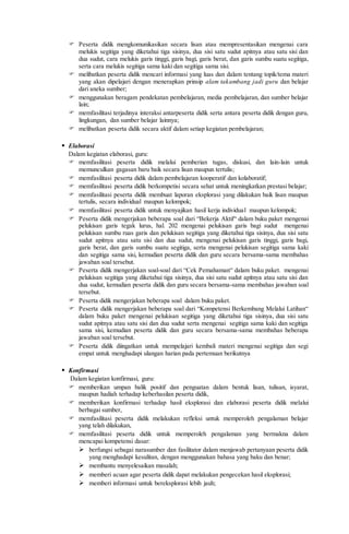  Peserta didik mengkomunikasikan secara lisan atau mempresentasikan mengenai cara
melukis segitiga yang diketahui tiga sisinya, dua sisi satu sudut apitnya atau satu sisi dan
dua sudut, cara melukis garis tinggi, garis bagi, garis berat, dan garis sumbu suatu segitiga,
serta cara melukis segitiga sama kaki dan segitiga sama sisi.
 melibatkan peserta didik mencari informasi yang luas dan dalam tentang topik/tema materi
yang akan dipelajari dengan menerapkan prinsip alam takambang jadi guru dan belajar
dari aneka sumber;
 menggunakan beragam pendekatan pembelajaran, media pembelajaran, dan sumber belajar
lain;
 memfasilitasi terjadinya interaksi antarpeserta didik serta antara peserta didik dengan guru,
lingkungan, dan sumber belajar lainnya;
 melibatkan peserta didik secara aktif dalam setiap kegiatan pembelajaran;
 Elaborasi
Dalam kegiatan elaborasi, guru:
 memfasilitasi peserta didik melalui pemberian tugas, diskusi, dan lain-lain untuk
memunculkan gagasan baru baik secara lisan maupun tertulis;
 memfasilitasi peserta didik dalam pembelajaran kooperatif dan kolaboratif;
 memfasilitasi peserta didik berkompetisi secara sehat untuk meningkatkan prestasi belajar;
 memfasilitasi peserta didik membuat laporan eksplorasi yang dilakukan baik lisan maupun
tertulis, secara individual maupun kelompok;
 memfasilitasi peserta didik untuk menyajikan hasil kerja individual maupun kelompok;
 Peserta didik mengerjakan beberapa soal dari “Bekerja Aktif“ dalam buku paket mengenai
pelukisan garis tegak lurus, hal. 202 mengenai pelukisan garis bagi sudut mengenai
pelukisan sumbu ruas garis dan pelukisan segitiga yang diketahui tiga sisinya, dua sisi satu
sudut apitnya atau satu sisi dan dua sudut, mengenai pelukisan garis tinggi, garis bagi,
garis berat, dan garis sumbu suatu segitiga, serta mengenai pelukisan segitiga sama kaki
dan segitiga sama sisi, kemudian peserta didik dan guru secara bersama-sama membahas
jawaban soal tersebut.
 Peserta didik mengerjakan soal-soal dari “Cek Pemahaman“ dalam buku paket. mengenai
pelukisan segitiga yang diketahui tiga sisinya, dua sisi satu sudut apitnya atau satu sisi dan
dua sudut, kemudian peserta didik dan guru secara bersama-sama membahas jawaban soal
tersebut.
 Peserta didik mengerjakan beberapa soal dalam buku paket.
 Peserta didik mengerjakan beberapa soal dari “Kompetensi Berkembang Melalui Latihan“
dalam buku paket mengenai pelukisan segitiga yang diketahui tiga sisinya, dua sisi satu
sudut apitnya atau satu sisi dan dua sudut serta mengenai segitiga sama kaki dan segitiga
sama sisi, kemudian peserta didik dan guru secara bersama-sama membahas beberapa
jawaban soal tersebut.
 Peserta didik diingatkan untuk mempelajari kembali materi mengenai segitiga dan segi
empat untuk menghadapi ulangan harian pada pertemuan berikutnya
 Konfirmasi
Dalam kegiatan konfirmasi, guru:
 memberikan umpan balik positif dan penguatan dalam bentuk lisan, tulisan, isyarat,
maupun hadiah terhadap keberhasilan peserta didik,
 memberikan konfirmasi terhadap hasil eksplorasi dan elaborasi peserta didik melalui
berbagai sumber,
 memfasilitasi peserta didik melakukan refleksi untuk memperoleh pengalaman belajar
yang telah dilakukan,
 memfasilitasi peserta didik untuk memperoleh pengalaman yang bermakna dalam
mencapai kompetensi dasar:
 berfungsi sebagai narasumber dan fasilitator dalam menjawab pertanyaan peserta didik
yang menghadapi kesulitan, dengan menggunakan bahasa yang baku dan benar;
 membantu menyelesaikan masalah;
 memberi acuan agar peserta didik dapat melakukan pengecekan hasil eksplorasi;
 memberi informasi untuk bereksplorasi lebih jauh;
 