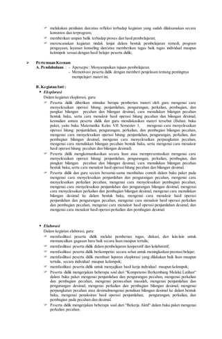  melakukan penilaian dan/atau refleksi terhadap kegiatan yang sudah dilaksanakan secara
konsisten dan terprogram;
 memberikan umpan balik terhadap proses dan hasil pembelajaran;
 merencanakan kegiatan tindak lanjut dalam bentuk pembelajaran remedi, program
pengayaan, layanan konseling dan/atau memberikan tugas baik tugas individual maupun
kelompok sesuai dengan hasil belajar peserta didik;
 Pertemuan Keenam
A. Pendahuluan : - Apersepsi: Menyampaikan tujuan pembelajaran.
- Memotivasi peserta didik dengan memberi penjelasan tentang pentingnya
mempelajari materi ini.
B. Kegiatan Inti :
 Eksplorasi
Dalam kegiatan eksplorasi, guru:
 Peserta didik diberikan stimulus berupa pemberian materi oleh guru mengenai cara
menyelesaikan operasi hitung: penjumlahan, pengurangan, perkalian, pembagian, dan
pangkat bilangan pecahan dan bilangan desimal, cara menuliskan bilangan pecahan
bentuk baku, serta cara menaksir hasil operasi hitung pecahan dan bilangan desimal,
kemudian antara peserta didik dan guru mendiskusikan materi tersebut (Bahan: buku
paket, yaitu buku Matematika Kelas VII Semester 1, mengenai cara menyelesaikan
operasi hitung: penjumlahan, pengurangan, perkalian, dan pembagian bilangan pecahan,
mengenai cara menyelesaikan operasi hitung: penjumlahan, pengurangan, perkalian, dan
pembagian bilangan desimal, mengenai cara menyelesaikan perpangkatan pecahan,
mengenai cara menuliskan bilangan pecahan bentuk baku, serta mengenai cara menaksir
hasil operasi hitung pecahan dan bilangan desimal).
 Peserta didik mengkomunikasikan secara lisan atau mempresentasikan mengenai cara
menyelesaikan operasi hitung: penjumlahan, pengurangan, perkalian, pembagian, dan
pangkat bilangan pecahan dan bilangan desimal, cara menuliskan bilangan pecahan
bentuk baku, serta cara menaksir hasil operasi hitung pecahan dan bilangan desimal.
 Peserta didik dan guru secara bersama-sama membahas contoh dalam buku paket pada
mengenai cara menyelesaikan penjumlahan dan pengurangan pecahan, mengenai cara
menyelesaikan perkalian pecahan, mengenai cara menyelesaikan pembagian pecahan,
mengenai cara menyelesaikan penjumlahan dan pengurangan bilangan desimal, mengenai
cara menyelesaikan perkalian dan pembagian bilangan desimal, mengenai cara menuliskan
bilangan desimal ke dalam bentuk baku, mengenai cara menaksir hasil operasi
penjumlahan dan pengurangan pecahan, mengenai cara menaksir hasil operasi perkalian
dan pembagian pecahan, mengenai cara menaksir hasil operasi penjumlahan desimal, dan
mengenai cara menaksir hasil operasi perkalian dan pembagian desimal.
 Elaborasi
Dalam kegiatan elaborasi, guru:
 memfasilitasi peserta didik melalui pemberian tugas, diskusi, dan lain-lain untuk
memunculkan gagasan baru baik secara lisan maupun tertulis;
 memfasilitasi peserta didik dalam pembelajaran kooperatif dan kolaboratif;
 memfasilitasi peserta didik berkompetisi secara sehat untuk meningkatkan prestasi belajar;
 memfasilitasi peserta didik membuat laporan eksplorasi yang dilakukan baik lisan maupun
tertulis, secara individual maupun kelompok;
 memfasilitasi peserta didik untuk menyajikan hasil kerja individual maupun kelompok;
 Peserta didik mengerjakan beberapa soal dari “Kompetensi Berkembang Melalui Latihan“
dalam buku paket mengenai penjumlahan dan pengurangan pecahan, mengenai perkalian
dan pembagian pecahan, mengenai pemecahan masalah, mengenai penjumlahan dan
pengurangan desimal, mengenai perkalian dan pembagian bilangan desimal, mengenai
perpangkatan pecahan atau desimalmengenai penulisan bilangan desimal ke dalam bentuk
baku, mengenai penaksiran hasil operasi penjumlahan, pengurangan, perkalian, dan
pembagian pada pecahan dan desimal.
 Peserta didik mengerjakan beberapa soal dari “Bekerja Aktif“ dalam buku paket mengenai
perkalian pecahan.
 