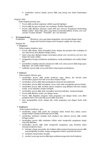  memberikan motivasi kepada peserta didik yang kurang atau belum berpartisipasi
aktif.
Kegiatan Akhir
Dalam kegiatan penutup, guru:
 Peserta didik membuat rangkuman subbab yang telah dipelajari.
 Peserta didik dan guru menyimak dan membahas “Refleksi Matematika“.
 Peserta didik diberikan pekerjaan rumah (PR) dari soal-soal “Kompetensi Berkembang
Melalui Latihan” dalam buku paket yang belum terselesaikan/dibahas di kelas serta soal-
soal dari “Evaluasi Mandiri“, “Portofolio“, dan “Ayo Bermain“.
 Pertemuan Kedua
Pendahuluan : Memotivasi siswa agar dapat mengerjakan soal-soal pada ulangan harian
dengan baik berkaitan dengan materi mengenai segitiga dan segi empat.
Kegiatan Inti
 Eksplorasi
Dalam kegiatan eksplorasi, guru:
 Peserta didik diminta untuk menyiapkan kertas ulangan dan peralatan tulis secukupnya di
atas meja karena akan diadakan ulangan harian.
 materi yang akan dipelajari dengan menerapkan prinsip alam takambang jadi guru dan
belajar dari aneka sumber;
 menggunakan beragam pendekatan pembelajaran, media pembelajaran, dan sumber belajar
lain;
 memfasilitasi terjadinya interaksi antarpeserta didik serta antara peserta didik dengan guru,
lingkungan, dan sumber belajar lainnya;
 melibatkan peserta didik secara aktif dalam setiap kegiatan pembelajaran;
 Elaborasi
Dalam kegiatan elaborasi, guru:
 memfasilitasi peserta didik melalui pemberian tugas, diskusi, dan lain-lain untuk
memunculkan gagasan baru baik secara lisan maupun tertulis;
 memfasilitasi peserta didik dalam pembelajaran kooperatif dan kolaboratif;
 memfasilitasi peserta didik berkompetisi secara sehat untuk meningkatkan prestasi belajar;
 memfasilitasi peserta didik membuat laporan eksplorasi yang dilakukan baik lisan maupun
tertulis, secara individual maupun kelompok;
 memfasilitasi peserta didik untuk menyajikan hasil kerja individual maupun kelompok;
 Peserta didik diberikan lembar soal ulangan harian.
 Peserta didik diingatkan mengenai waktu pengerjaan soal ulangan harian, serta diberi
peringatan bahwa ada sanksi bila peserta didik mencontek.
 Guru mengumpulkan kertas ulangan jika waktu pengerjaan soal ulangan harian telah
selesai.
 Konfirmasi
Dalam kegiatan konfirmasi, guru:
 memberikan umpan balik positif dan penguatan dalam bentuk lisan, tulisan, isyarat,
maupun hadiah terhadap keberhasilan peserta didik,
 memberikan konfirmasi terhadap hasil eksplorasi dan elaborasi peserta didik melalui
berbagai sumber,
 memfasilitasi peserta didik melakukan refleksi untuk memperoleh pengalaman belajar
yang telah dilakukan,
 memfasilitasi peserta didik untuk memperoleh pengalaman yang bermakna dalam
mencapai kompetensi dasar:
 berfungsi sebagai narasumber dan fasilitator dalam menjawab pertanyaan peserta didik
yang menghadapi kesulitan, dengan menggunakan bahasa yang baku dan benar;
 membantu menyelesaikan masalah;
 memberi acuan agar peserta didik dapat melakukan pengecekan hasil eksplorasi;
 
