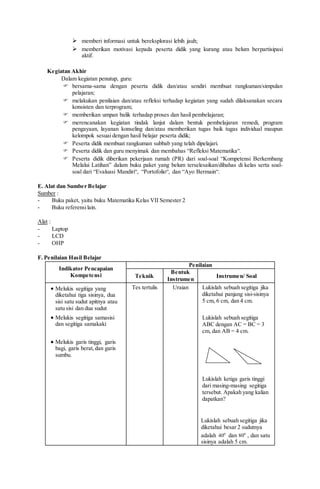  memberi informasi untuk bereksplorasi lebih jauh;
 memberikan motivasi kepada peserta didik yang kurang atau belum berpartisipasi
aktif.
Kegiatan Akhir
Dalam kegiatan penutup, guru:
 bersama-sama dengan peserta didik dan/atau sendiri membuat rangkuman/simpulan
pelajaran;
 melakukan penilaian dan/atau refleksi terhadap kegiatan yang sudah dilaksanakan secara
konsisten dan terprogram;
 memberikan umpan balik terhadap proses dan hasil pembelajaran;
 merencanakan kegiatan tindak lanjut dalam bentuk pembelajaran remedi, program
pengayaan, layanan konseling dan/atau memberikan tugas baik tugas individual maupun
kelompok sesuai dengan hasil belajar peserta didik;
 Peserta didik membuat rangkuman subbab yang telah dipelajari.
 Peserta didik dan guru menyimak dan membahas “Refleksi Matematika“.
 Peserta didik diberikan pekerjaan rumah (PR) dari soal-soal “Kompetensi Berkembang
Melalui Latihan” dalam buku paket yang belum terselesaikan/dibahas di kelas serta soal-
soal dari “Evaluasi Mandiri“, “Portofolio“, dan “Ayo Bermain“.
E. Alat dan Sumber Belajar
Sumber :
- Buku paket, yaitu buku Matematika Kelas VII Semester 2
- Buku referensilain.
Alat :
- Laptop
- LCD
- OHP
F. Penilaian Hasil Belajar
Indikator Pencapaian
Kompetensi
Penilaian
Teknik
Bentuk
Instrumen
Instrumen/ Soal
 Melukis segitiga yang
diketahui tiga sisinya, dua
sisi satu sudut apitnya atau
satu sisi dan dua sudut
 Melukis segitiga samasisi
dan segitiga samakaki
 Melukis garis tinggi, garis
bagi, garis berat,dan garis
sumbu.
Tes tertulis Uraian Lukislah sebuah segitiga jika
diketahui panjang sisi-sisinya
5 cm, 6 cm, dan 4 cm.
Lukislah sebuah segitiga
ABC dengan AC = BC = 3
cm, dan AB = 4 cm.
Lukislah ketiga garis tinggi
dari masing-masing segitiga
tersebut. Apakah yang kalian
dapatkan?
Lukislah sebuah segitiga jika
diketahui besar 2 sudutnya
adalah o
40 dan o
80 , dan satu
sisinya adalah 5 cm.
 