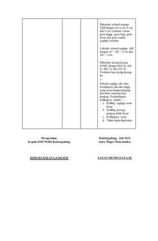 Diketahui sebuah segitiga
PQR dengan sisi 6 cm, 8 cm,
dan 9 cm. Lukislah semua
garis tinggi, garis bagi, garis
berat, dan garis sumbu
segitiga tersebut.
Lukislah sebuah segitiga ABC
dengan AC = BC = 4 cm dan
AB = 3 cm.
Diketahui layang-layang
OABC dengan O(0, 0), A(8,
5), B(8, 3), dan C(5, 8).
Tentukan luas laying-layang
itu.
5
Sebuah segitiga siku-siku
mempunyai alas dan tinggi
yang sama dengan panjang
dan lebar suatu persegi
panjang. Perbandingan
kelilingnya adalah ….
a. Keliling segitiga sama
besar
b. Keliling persegi
panjang lebih besar
c. Kelilingnya sama
d. Tidak dapat dijelaskan
Mengetahui,
Kepala SMP PGRI Bantargadung
DEDI RUKMANA,S.Pd,MM
Bantargadung, Juli 2011
Guru Mapel Matematika.
YAYAN HENDAYANA,SE
 