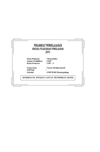 KURIKULUM TINGKAT SATUAN PENDIDIKAN (KTSP)
PPEERRAANNGGKKAATT PPEEMMBBEELLAAJJAARRAANN
RREENNCCAANNAA PPEELLAAKKSSAANNAAAANN PPEEMMBBEELLAAJJAARRAANN
((RRPPPP))
Mata Pelajaran : Matematika
Satuan Pendidikan : SMP
Kelas/Semester : VIII / 1
Nama Guru : Yayan Hendayana,SE
NIP/NIK :
Sekolah : SMP PGRI Bantargadung
 