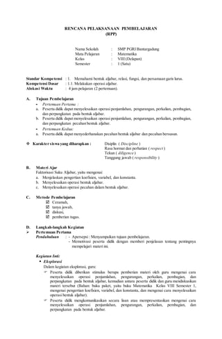 RENCANA PELAKSANAAN PEMBELAJARAN
(RPP)
Nama Sekolah : SMP PGRI Bantargadung
Mata Pelajaran : Matematika
Kelas : VIII (Delapan)
Semester : 1 (Satu)
Standar Kompetensi : 1. Memahami bentuk aljabar, relasi, fungsi, dan persamaan garis lurus.
Kompetensi Dasar : 1.1. Melakukan operasi aljabar.
Alokasi Waktu : 4 jam pelajaran (2 pertemuan).
A. Tujuan Pembelajaran
- Pertemuan Pertama :
a. Peserta didik dapat menyelesaikan operasi penjumlahan, pengurangan, perkalian, pembagian,
dan perpangkatan pada bentuk aljabar.
b. Peserta didik dapat menyelesaikan operasi penjumlahan, pengurangan, perkalian, pembagian,
dan perpangkatan pecahan bentuk aljabar.
- Pertemuan Kedua:
a. Peserta didik dapat menyederhanakan pecahan bentuk aljabar dan pecahan bersusun.
 Karakter siswa yang diharapkan : Disiplin ( Discipline )
Rasa hormat dan perhatian ( respect )
Tekun ( diligence )
Tanggung jawab ( responsibility )
B. Materi Ajar
Faktorisasi Suku Aljabar, yaitu mengenai:
a. Menjelaskan pengertian koefisien, variabel, dan konstanta.
b. Menyelesaikan operasi bentuk aljabar.
c. Menyelesaikan operasi pecahan dalam bentuk aljabar.
C. Metode Pembelajaran
 Ceramah,
 tanya jawab,
 diskusi,
 pemberian tugas.
D. Langkah-langkah Kegiatan
 Pertemuan Pertama
Pendahuluan : - Apersepsi : Menyampaikan tujuan pembelajaran.
- Memotivasi peserta didik dengan memberi penjelasan tentang pentingnya
mempelajari materi ini.
Kegiatan Inti:
 Eksplorasi
Dalam kegiatan eksplorasi, guru:
 Peserta didik diberikan stimulus berupa pemberian materi oleh guru mengenai cara
menyelesaikan operasi penjumlahan, pengurangan, perkalian, pembagian, dan
perpangkatan pada bentuk aljabar, kemudian antara peserta didik dan guru mendiskusikan
materi tersebut (Bahan: buku paket, yaitu buku Matematika Kelas VIII Semester 1,
mengenai pengertian koefisien, variabel, dan konstanta, dan mengenai cara menyelesaikan
operasi bentuk aljabar).
 Peserta didik mengkomunikasikan secara lisan atau mempresentasikan mengenai cara
menyelesaikan operasi penjumlahan, pengurangan, perkalian, pembagian, dan
perpangkatan pada bentuk aljabar.
 