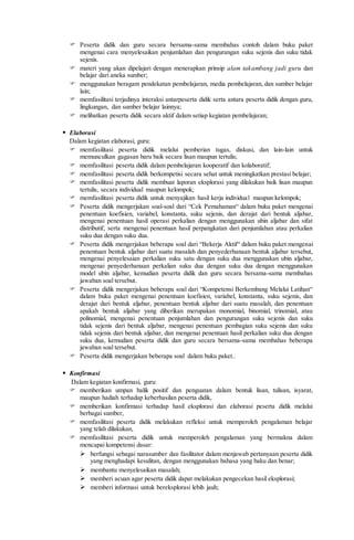  Peserta didik dan guru secara bersama-sama membahas contoh dalam buku paket
mengenai cara menyelesaikan penjumlahan dan pengurangan suku sejenis dan suku tidak
sejenis.
 materi yang akan dipelajari dengan menerapkan prinsip alam takambang jadi guru dan
belajar dari aneka sumber;
 menggunakan beragam pendekatan pembelajaran, media pembelajaran, dan sumber belajar
lain;
 memfasilitasi terjadinya interaksi antarpeserta didik serta antara peserta didik dengan guru,
lingkungan, dan sumber belajar lainnya;
 melibatkan peserta didik secara aktif dalam setiap kegiatan pembelajaran;
 Elaborasi
Dalam kegiatan elaborasi, guru:
 memfasilitasi peserta didik melalui pemberian tugas, diskusi, dan lain-lain untuk
memunculkan gagasan baru baik secara lisan maupun tertulis;
 memfasilitasi peserta didik dalam pembelajaran kooperatif dan kolaboratif;
 memfasilitasi peserta didik berkompetisi secara sehat untuk meningkatkan prestasi belajar;
 memfasilitasi peserta didik membuat laporan eksplorasi yang dilakukan baik lisan maupun
tertulis, secara individual maupun kelompok;
 memfasilitasi peserta didik untuk menyajikan hasil kerja individual maupun kelompok;
 Peserta didik mengerjakan soal-soal dari “Cek Pemahaman“ dalam buku paket mengenai
penentuan koefisien, variabel, konstanta, suku sejenis, dan derajat dari bentuk aljabar,
mengenai penentuan hasil operasi perkalian dengan menggunakan ubin aljabar dan sifat
distributif, serta mengenai penentuan hasil perpangkatan dari penjumlahan atau perkalian
suku dua dengan suku dua.
 Peserta didik mengerjakan beberapa soal dari “Bekerja Aktif“ dalam buku paket mengenai
penentuan bentuk aljabar dari suatu masalah dan penyederhanaan bentuk aljabar tersebut,
mengenai penyelesaian perkalian suku satu dengan suku dua menggunakan ubin aljabar,
mengenai penyederhanaan perkalian suku dua dengan suku dua dengan menggunakan
model ubin aljabar, kemudian peserta didik dan guru secara bersama-sama membahas
jawaban soal tersebut.
 Peserta didik mengerjakan beberapa soal dari “Kompetensi Berkembang Melalui Latihan“
dalam buku paket mengenai penentuan koefisien, variabel, konstanta, suku sejenis, dan
derajat dari bentuk aljabar, penentuan bentuk aljabar dari suatu masalah, dan penentuan
apakah bentuk aljabar yang diberikan merupakan monomial, binomial, trinomial, atau
polinomial, mengenai penentuan penjumlahan dan pengurangan suku sejenis dan suku
tidak sejenis dari bentuk aljabar, mengenai penentuan pembagian suku sejenis dan suku
tidak sejenis dari bentuk aljabar, dan mengenai penentuan hasil perkalian suku dua dengan
suku dua, kemudian peserta didik dan guru secara bersama-sama membahas beberapa
jawaban soal tersebut.
 Peserta didik mengerjakan beberapa soal dalam buku paket..
 Konfirmasi
Dalam kegiatan konfirmasi, guru:
 memberikan umpan balik positif dan penguatan dalam bentuk lisan, tulisan, isyarat,
maupun hadiah terhadap keberhasilan peserta didik,
 memberikan konfirmasi terhadap hasil eksplorasi dan elaborasi peserta didik melalui
berbagai sumber,
 memfasilitasi peserta didik melakukan refleksi untuk memperoleh pengalaman belajar
yang telah dilakukan,
 memfasilitasi peserta didik untuk memperoleh pengalaman yang bermakna dalam
mencapai kompetensi dasar:
 berfungsi sebagai narasumber dan fasilitator dalam menjawab pertanyaan peserta didik
yang menghadapi kesulitan, dengan menggunakan bahasa yang baku dan benar;
 membantu menyelesaikan masalah;
 memberi acuan agar peserta didik dapat melakukan pengecekan hasil eksplorasi;
 memberi informasi untuk bereksplorasi lebih jauh;
 